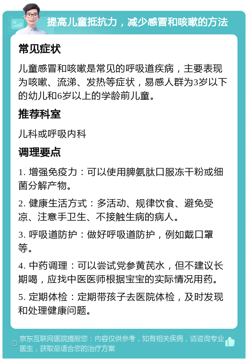 提高儿童抵抗力，减少感冒和咳嗽的方法 常见症状 儿童感冒和咳嗽是常见的呼吸道疾病，主要表现为咳嗽、流涕、发热等症状，易感人群为3岁以下的幼儿和6岁以上的学龄前儿童。 推荐科室 儿科或呼吸内科 调理要点 1. 增强免疫力：可以使用脾氨肽口服冻干粉或细菌分解产物。 2. 健康生活方式：多活动、规律饮食、避免受凉、注意手卫生、不接触生病的病人。 3. 呼吸道防护：做好呼吸道防护，例如戴口罩等。 4. 中药调理：可以尝试党参黄芪水，但不建议长期喝，应找中医医师根据宝宝的实际情况用药。 5. 定期体检：定期带孩子去医院体检，及时发现和处理健康问题。