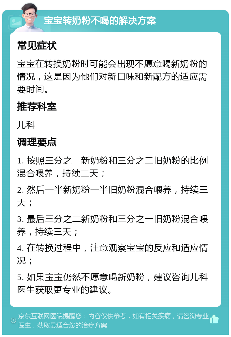 宝宝转奶粉不喝的解决方案 常见症状 宝宝在转换奶粉时可能会出现不愿意喝新奶粉的情况，这是因为他们对新口味和新配方的适应需要时间。 推荐科室 儿科 调理要点 1. 按照三分之一新奶粉和三分之二旧奶粉的比例混合喂养，持续三天； 2. 然后一半新奶粉一半旧奶粉混合喂养，持续三天； 3. 最后三分之二新奶粉和三分之一旧奶粉混合喂养，持续三天； 4. 在转换过程中，注意观察宝宝的反应和适应情况； 5. 如果宝宝仍然不愿意喝新奶粉，建议咨询儿科医生获取更专业的建议。