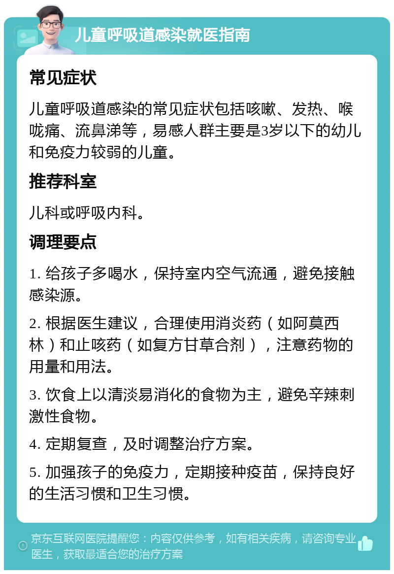 儿童呼吸道感染就医指南 常见症状 儿童呼吸道感染的常见症状包括咳嗽、发热、喉咙痛、流鼻涕等，易感人群主要是3岁以下的幼儿和免疫力较弱的儿童。 推荐科室 儿科或呼吸内科。 调理要点 1. 给孩子多喝水，保持室内空气流通，避免接触感染源。 2. 根据医生建议，合理使用消炎药（如阿莫西林）和止咳药（如复方甘草合剂），注意药物的用量和用法。 3. 饮食上以清淡易消化的食物为主，避免辛辣刺激性食物。 4. 定期复查，及时调整治疗方案。 5. 加强孩子的免疫力，定期接种疫苗，保持良好的生活习惯和卫生习惯。