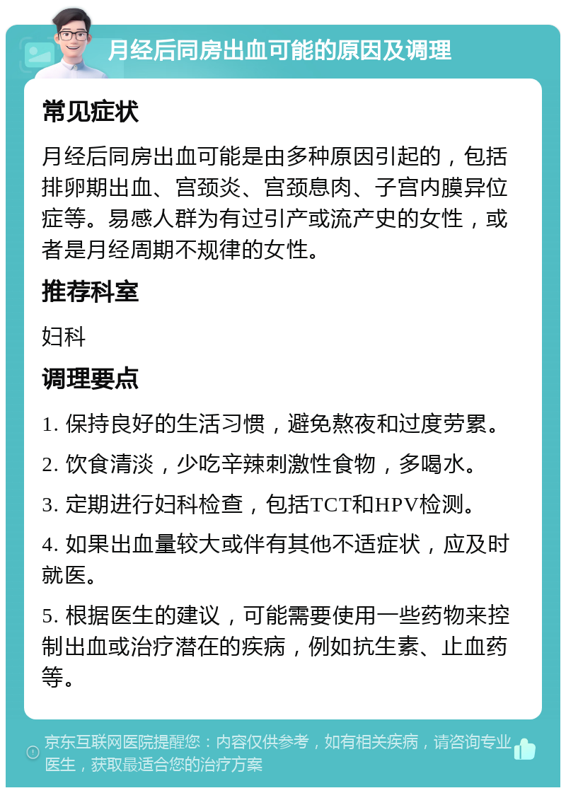 月经后同房出血可能的原因及调理 常见症状 月经后同房出血可能是由多种原因引起的，包括排卵期出血、宫颈炎、宫颈息肉、子宫内膜异位症等。易感人群为有过引产或流产史的女性，或者是月经周期不规律的女性。 推荐科室 妇科 调理要点 1. 保持良好的生活习惯，避免熬夜和过度劳累。 2. 饮食清淡，少吃辛辣刺激性食物，多喝水。 3. 定期进行妇科检查，包括TCT和HPV检测。 4. 如果出血量较大或伴有其他不适症状，应及时就医。 5. 根据医生的建议，可能需要使用一些药物来控制出血或治疗潜在的疾病，例如抗生素、止血药等。