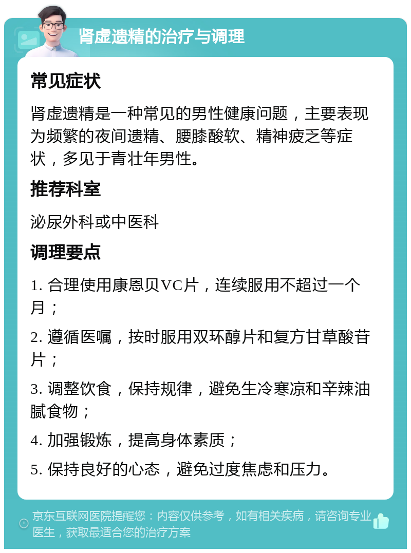 肾虚遗精的治疗与调理 常见症状 肾虚遗精是一种常见的男性健康问题，主要表现为频繁的夜间遗精、腰膝酸软、精神疲乏等症状，多见于青壮年男性。 推荐科室 泌尿外科或中医科 调理要点 1. 合理使用康恩贝VC片，连续服用不超过一个月； 2. 遵循医嘱，按时服用双环醇片和复方甘草酸苷片； 3. 调整饮食，保持规律，避免生冷寒凉和辛辣油腻食物； 4. 加强锻炼，提高身体素质； 5. 保持良好的心态，避免过度焦虑和压力。