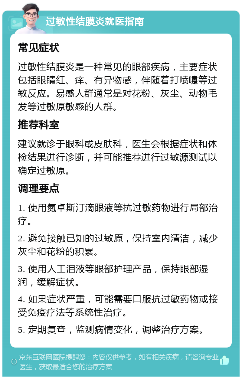 过敏性结膜炎就医指南 常见症状 过敏性结膜炎是一种常见的眼部疾病，主要症状包括眼睛红、痒、有异物感，伴随着打喷嚏等过敏反应。易感人群通常是对花粉、灰尘、动物毛发等过敏原敏感的人群。 推荐科室 建议就诊于眼科或皮肤科，医生会根据症状和体检结果进行诊断，并可能推荐进行过敏源测试以确定过敏原。 调理要点 1. 使用氮卓斯汀滴眼液等抗过敏药物进行局部治疗。 2. 避免接触已知的过敏原，保持室内清洁，减少灰尘和花粉的积累。 3. 使用人工泪液等眼部护理产品，保持眼部湿润，缓解症状。 4. 如果症状严重，可能需要口服抗过敏药物或接受免疫疗法等系统性治疗。 5. 定期复查，监测病情变化，调整治疗方案。