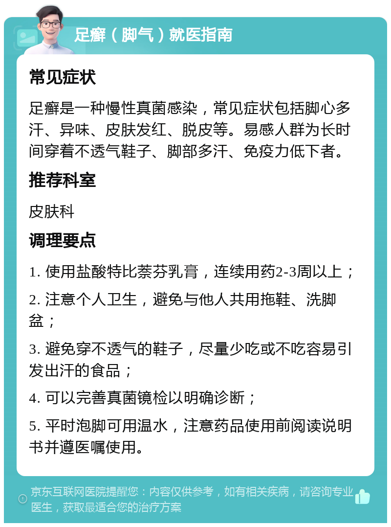 足癣（脚气）就医指南 常见症状 足癣是一种慢性真菌感染，常见症状包括脚心多汗、异味、皮肤发红、脱皮等。易感人群为长时间穿着不透气鞋子、脚部多汗、免疫力低下者。 推荐科室 皮肤科 调理要点 1. 使用盐酸特比萘芬乳膏，连续用药2-3周以上； 2. 注意个人卫生，避免与他人共用拖鞋、洗脚盆； 3. 避免穿不透气的鞋子，尽量少吃或不吃容易引发出汗的食品； 4. 可以完善真菌镜检以明确诊断； 5. 平时泡脚可用温水，注意药品使用前阅读说明书并遵医嘱使用。