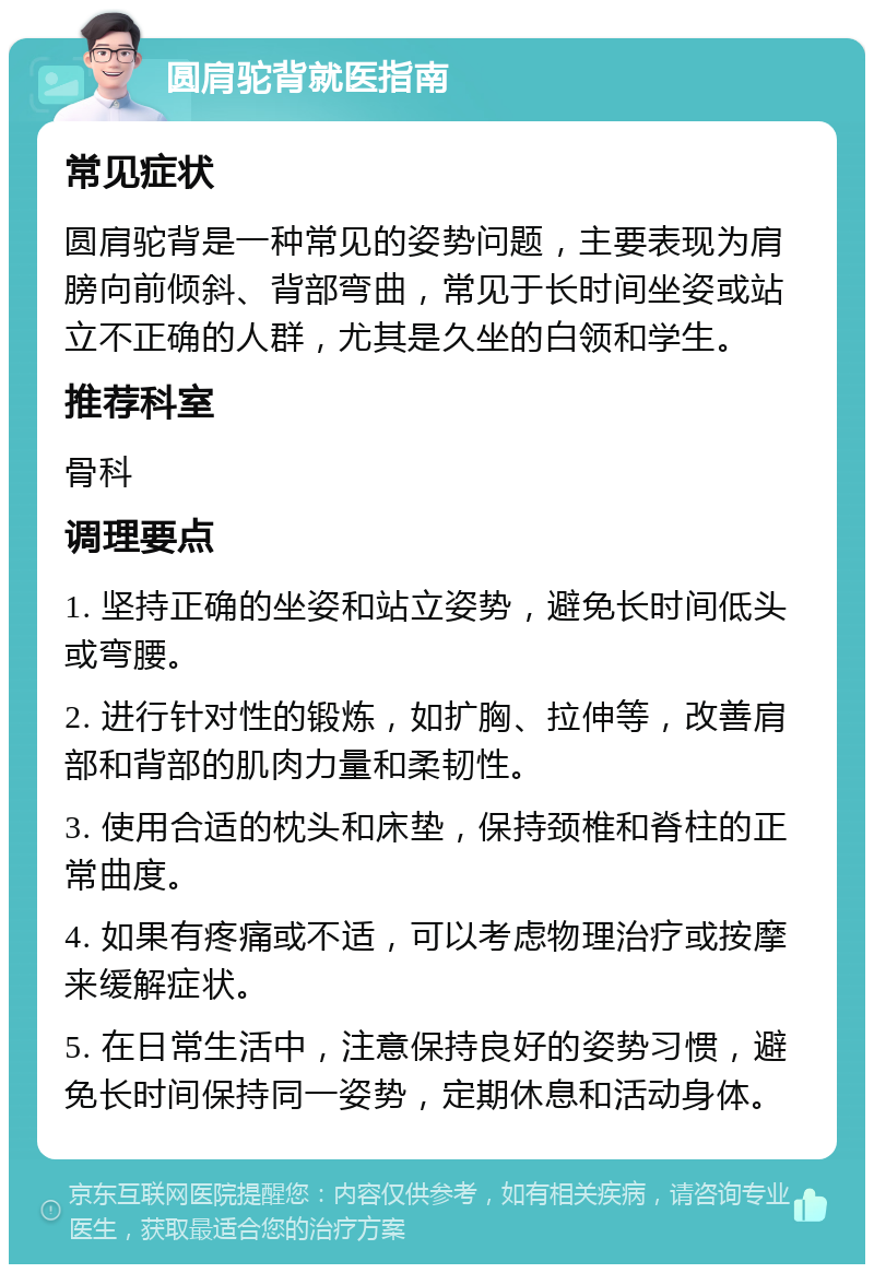 圆肩驼背就医指南 常见症状 圆肩驼背是一种常见的姿势问题，主要表现为肩膀向前倾斜、背部弯曲，常见于长时间坐姿或站立不正确的人群，尤其是久坐的白领和学生。 推荐科室 骨科 调理要点 1. 坚持正确的坐姿和站立姿势，避免长时间低头或弯腰。 2. 进行针对性的锻炼，如扩胸、拉伸等，改善肩部和背部的肌肉力量和柔韧性。 3. 使用合适的枕头和床垫，保持颈椎和脊柱的正常曲度。 4. 如果有疼痛或不适，可以考虑物理治疗或按摩来缓解症状。 5. 在日常生活中，注意保持良好的姿势习惯，避免长时间保持同一姿势，定期休息和活动身体。