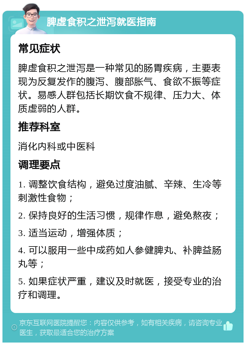 脾虚食积之泄泻就医指南 常见症状 脾虚食积之泄泻是一种常见的肠胃疾病，主要表现为反复发作的腹泻、腹部胀气、食欲不振等症状。易感人群包括长期饮食不规律、压力大、体质虚弱的人群。 推荐科室 消化内科或中医科 调理要点 1. 调整饮食结构，避免过度油腻、辛辣、生冷等刺激性食物； 2. 保持良好的生活习惯，规律作息，避免熬夜； 3. 适当运动，增强体质； 4. 可以服用一些中成药如人参健脾丸、补脾益肠丸等； 5. 如果症状严重，建议及时就医，接受专业的治疗和调理。