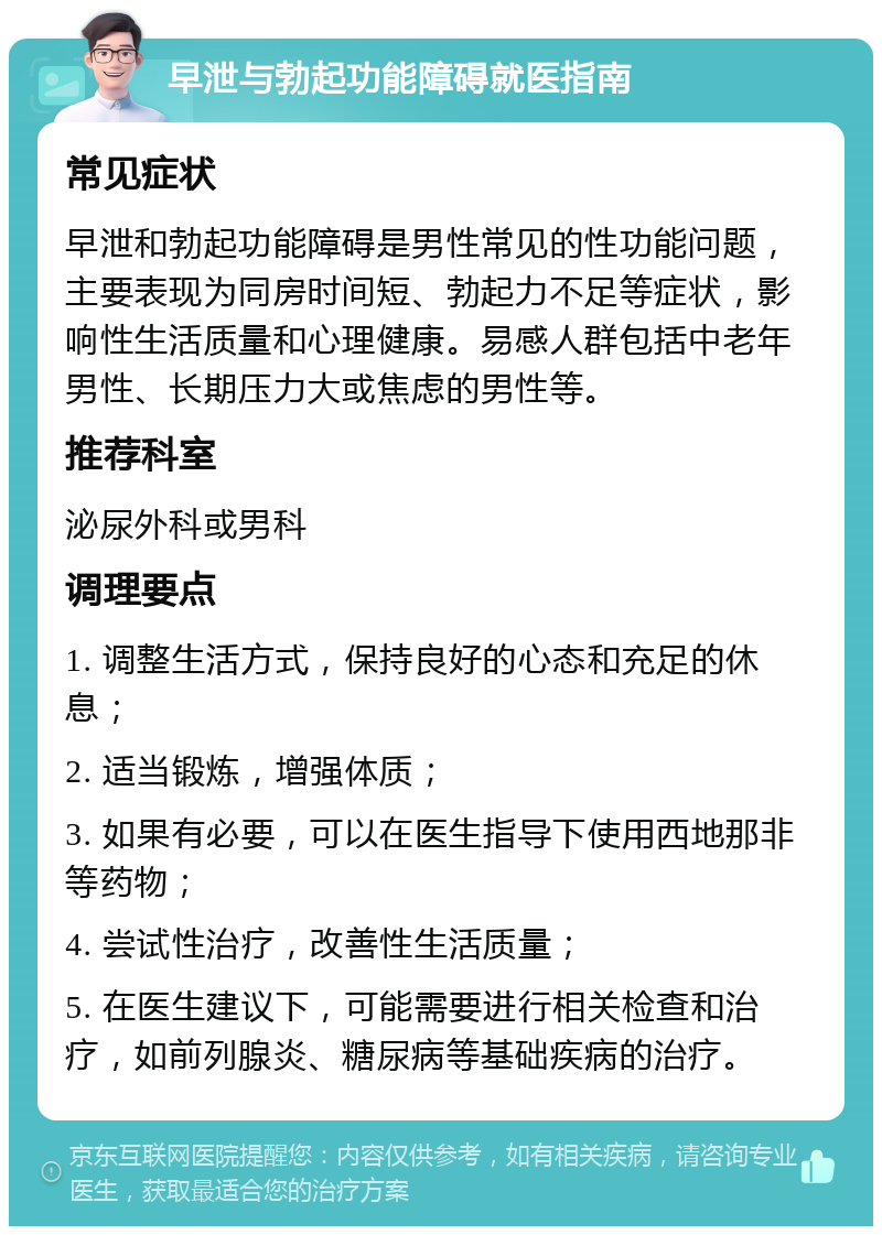 早泄与勃起功能障碍就医指南 常见症状 早泄和勃起功能障碍是男性常见的性功能问题，主要表现为同房时间短、勃起力不足等症状，影响性生活质量和心理健康。易感人群包括中老年男性、长期压力大或焦虑的男性等。 推荐科室 泌尿外科或男科 调理要点 1. 调整生活方式，保持良好的心态和充足的休息； 2. 适当锻炼，增强体质； 3. 如果有必要，可以在医生指导下使用西地那非等药物； 4. 尝试性治疗，改善性生活质量； 5. 在医生建议下，可能需要进行相关检查和治疗，如前列腺炎、糖尿病等基础疾病的治疗。