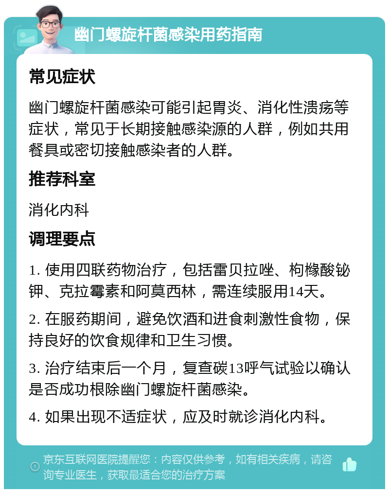 幽门螺旋杆菌感染用药指南 常见症状 幽门螺旋杆菌感染可能引起胃炎、消化性溃疡等症状，常见于长期接触感染源的人群，例如共用餐具或密切接触感染者的人群。 推荐科室 消化内科 调理要点 1. 使用四联药物治疗，包括雷贝拉唑、枸橼酸铋钾、克拉霉素和阿莫西林，需连续服用14天。 2. 在服药期间，避免饮酒和进食刺激性食物，保持良好的饮食规律和卫生习惯。 3. 治疗结束后一个月，复查碳13呼气试验以确认是否成功根除幽门螺旋杆菌感染。 4. 如果出现不适症状，应及时就诊消化内科。