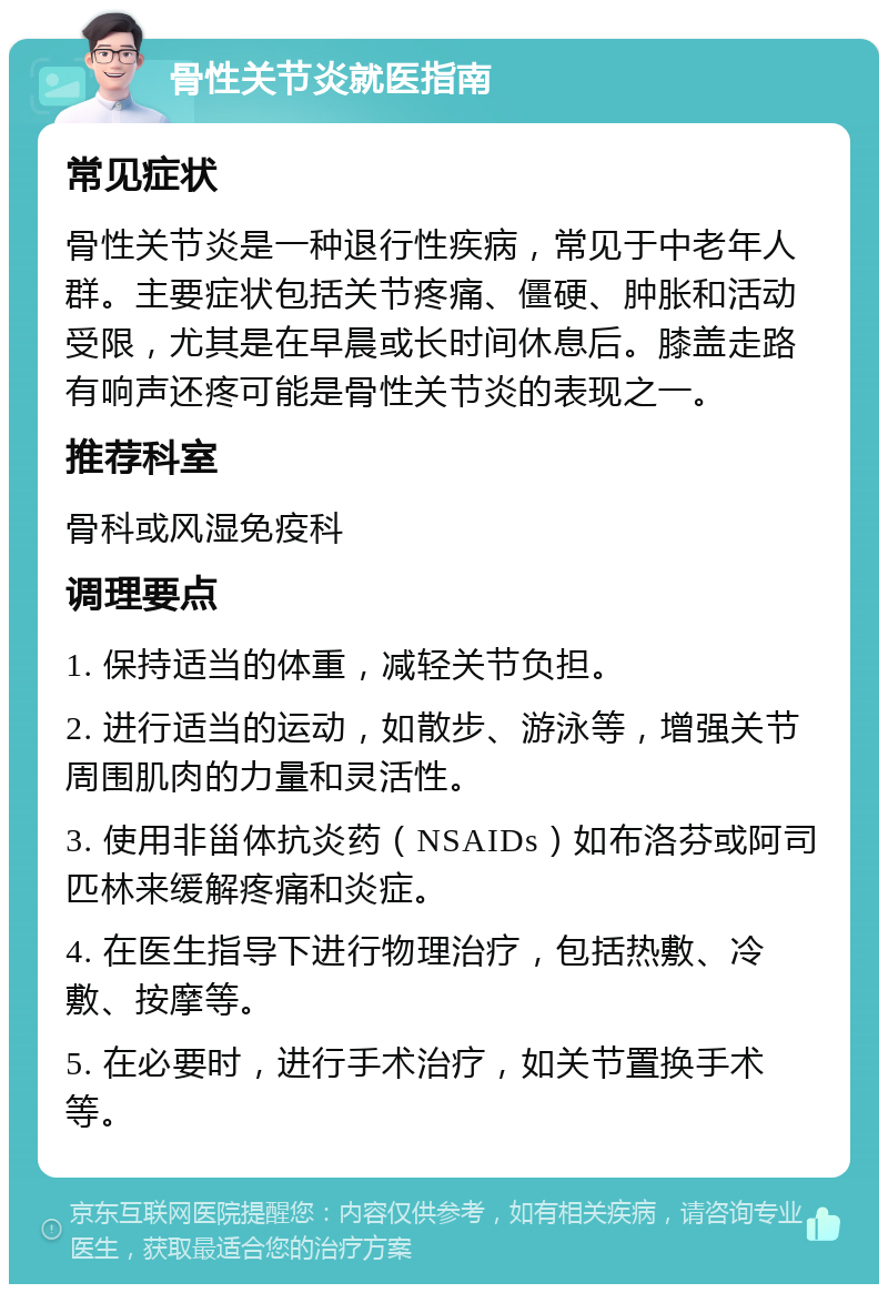 骨性关节炎就医指南 常见症状 骨性关节炎是一种退行性疾病，常见于中老年人群。主要症状包括关节疼痛、僵硬、肿胀和活动受限，尤其是在早晨或长时间休息后。膝盖走路有响声还疼可能是骨性关节炎的表现之一。 推荐科室 骨科或风湿免疫科 调理要点 1. 保持适当的体重，减轻关节负担。 2. 进行适当的运动，如散步、游泳等，增强关节周围肌肉的力量和灵活性。 3. 使用非甾体抗炎药（NSAIDs）如布洛芬或阿司匹林来缓解疼痛和炎症。 4. 在医生指导下进行物理治疗，包括热敷、冷敷、按摩等。 5. 在必要时，进行手术治疗，如关节置换手术等。