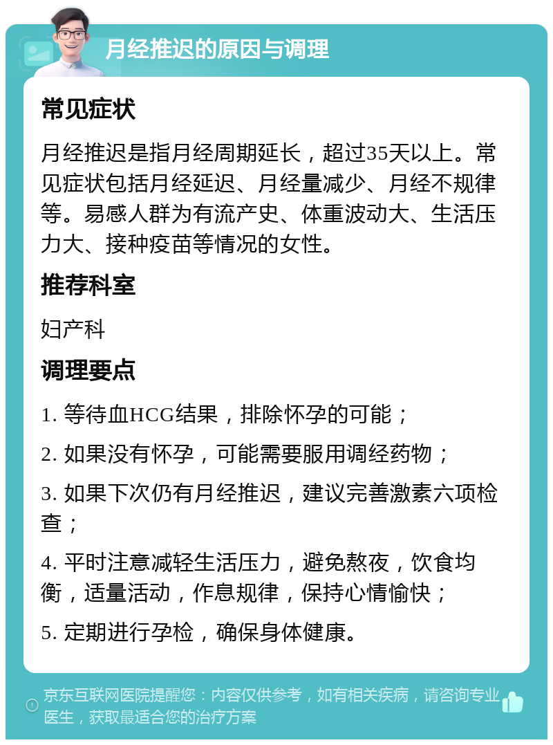 月经推迟的原因与调理 常见症状 月经推迟是指月经周期延长，超过35天以上。常见症状包括月经延迟、月经量减少、月经不规律等。易感人群为有流产史、体重波动大、生活压力大、接种疫苗等情况的女性。 推荐科室 妇产科 调理要点 1. 等待血HCG结果，排除怀孕的可能； 2. 如果没有怀孕，可能需要服用调经药物； 3. 如果下次仍有月经推迟，建议完善激素六项检查； 4. 平时注意减轻生活压力，避免熬夜，饮食均衡，适量活动，作息规律，保持心情愉快； 5. 定期进行孕检，确保身体健康。