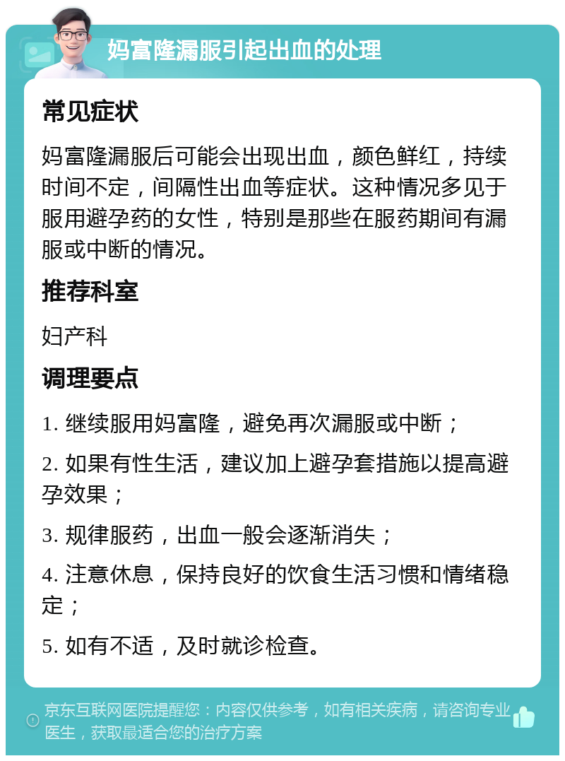 妈富隆漏服引起出血的处理 常见症状 妈富隆漏服后可能会出现出血，颜色鲜红，持续时间不定，间隔性出血等症状。这种情况多见于服用避孕药的女性，特别是那些在服药期间有漏服或中断的情况。 推荐科室 妇产科 调理要点 1. 继续服用妈富隆，避免再次漏服或中断； 2. 如果有性生活，建议加上避孕套措施以提高避孕效果； 3. 规律服药，出血一般会逐渐消失； 4. 注意休息，保持良好的饮食生活习惯和情绪稳定； 5. 如有不适，及时就诊检查。