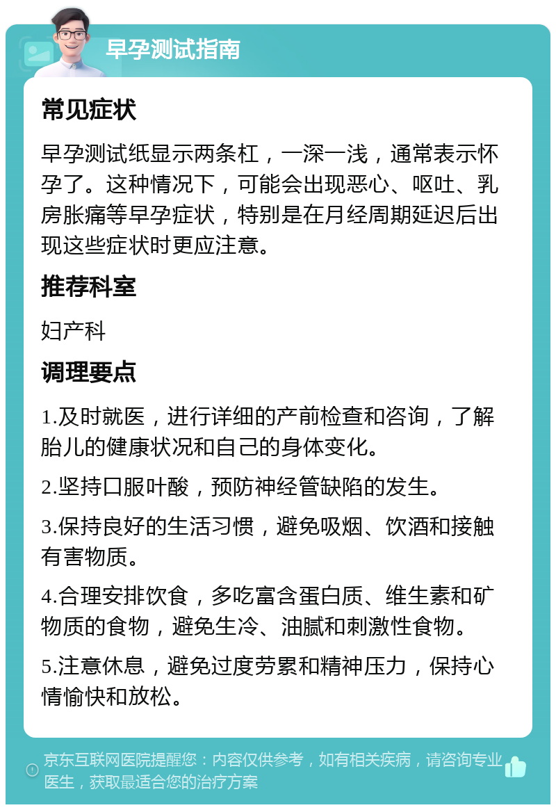 早孕测试指南 常见症状 早孕测试纸显示两条杠，一深一浅，通常表示怀孕了。这种情况下，可能会出现恶心、呕吐、乳房胀痛等早孕症状，特别是在月经周期延迟后出现这些症状时更应注意。 推荐科室 妇产科 调理要点 1.及时就医，进行详细的产前检查和咨询，了解胎儿的健康状况和自己的身体变化。 2.坚持口服叶酸，预防神经管缺陷的发生。 3.保持良好的生活习惯，避免吸烟、饮酒和接触有害物质。 4.合理安排饮食，多吃富含蛋白质、维生素和矿物质的食物，避免生冷、油腻和刺激性食物。 5.注意休息，避免过度劳累和精神压力，保持心情愉快和放松。