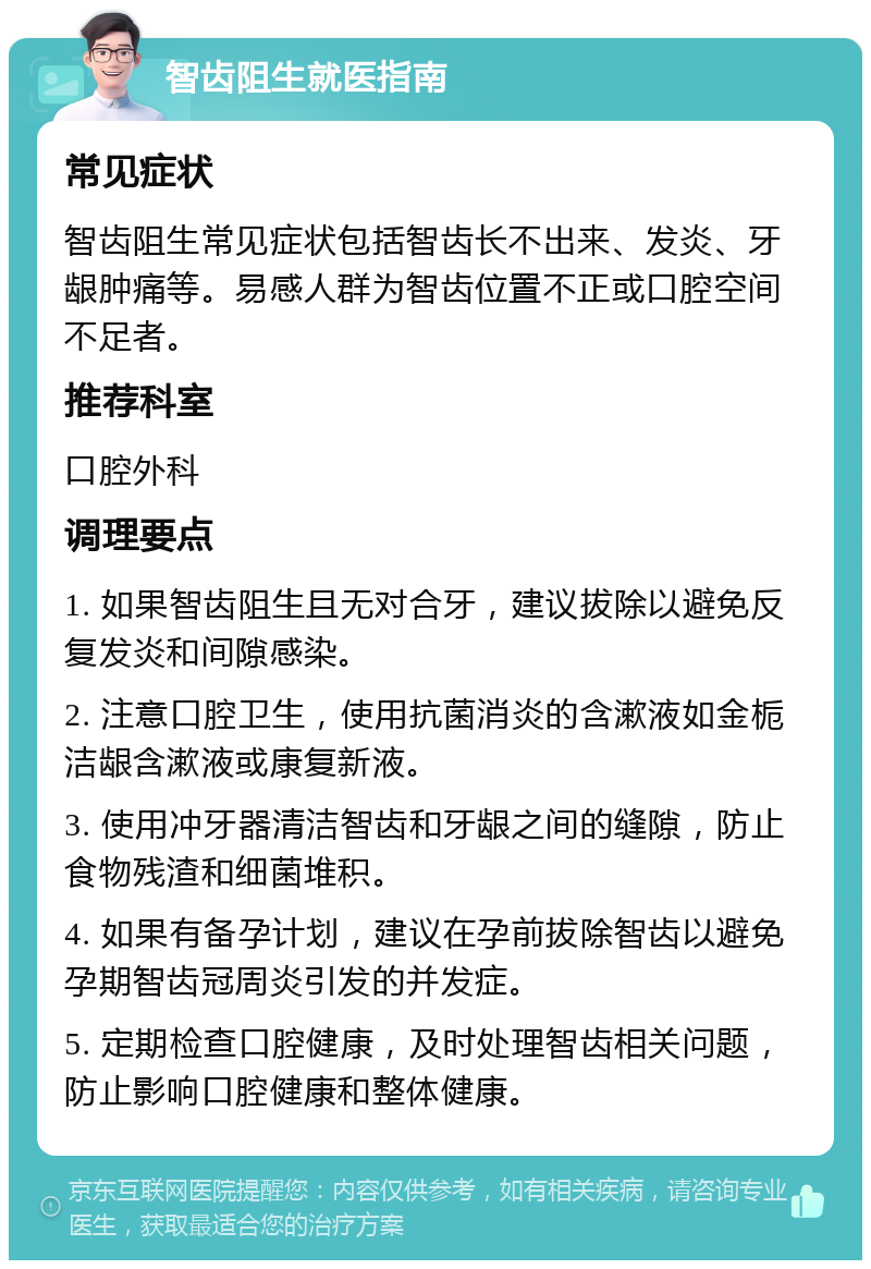 智齿阻生就医指南 常见症状 智齿阻生常见症状包括智齿长不出来、发炎、牙龈肿痛等。易感人群为智齿位置不正或口腔空间不足者。 推荐科室 口腔外科 调理要点 1. 如果智齿阻生且无对合牙，建议拔除以避免反复发炎和间隙感染。 2. 注意口腔卫生，使用抗菌消炎的含漱液如金栀洁龈含漱液或康复新液。 3. 使用冲牙器清洁智齿和牙龈之间的缝隙，防止食物残渣和细菌堆积。 4. 如果有备孕计划，建议在孕前拔除智齿以避免孕期智齿冠周炎引发的并发症。 5. 定期检查口腔健康，及时处理智齿相关问题，防止影响口腔健康和整体健康。