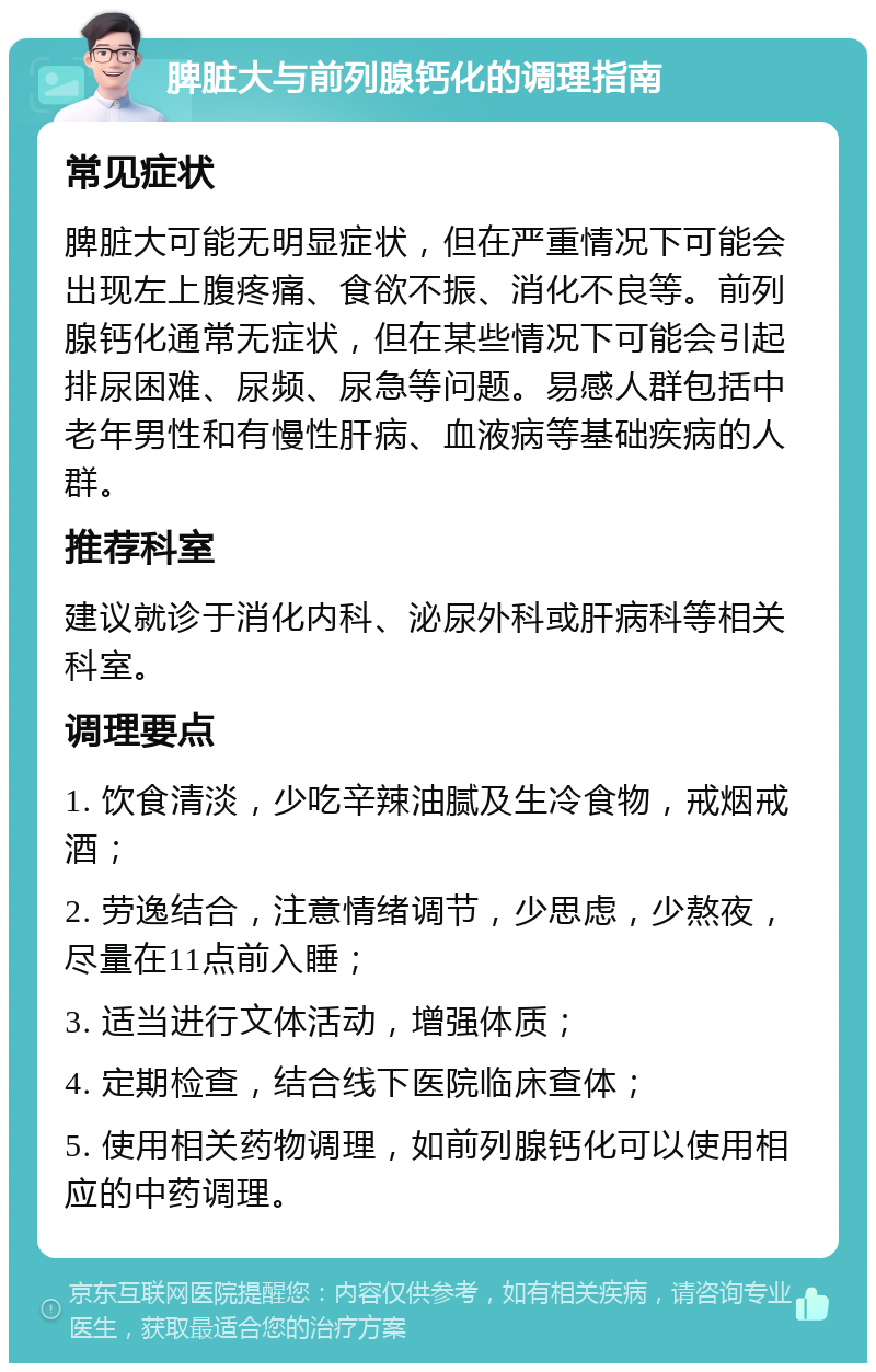 脾脏大与前列腺钙化的调理指南 常见症状 脾脏大可能无明显症状，但在严重情况下可能会出现左上腹疼痛、食欲不振、消化不良等。前列腺钙化通常无症状，但在某些情况下可能会引起排尿困难、尿频、尿急等问题。易感人群包括中老年男性和有慢性肝病、血液病等基础疾病的人群。 推荐科室 建议就诊于消化内科、泌尿外科或肝病科等相关科室。 调理要点 1. 饮食清淡，少吃辛辣油腻及生冷食物，戒烟戒酒； 2. 劳逸结合，注意情绪调节，少思虑，少熬夜，尽量在11点前入睡； 3. 适当进行文体活动，增强体质； 4. 定期检查，结合线下医院临床查体； 5. 使用相关药物调理，如前列腺钙化可以使用相应的中药调理。