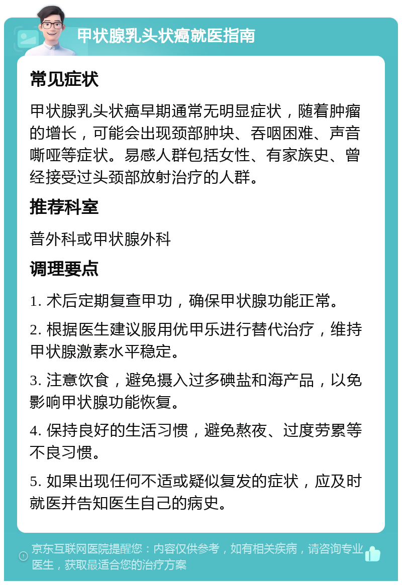 甲状腺乳头状癌就医指南 常见症状 甲状腺乳头状癌早期通常无明显症状，随着肿瘤的增长，可能会出现颈部肿块、吞咽困难、声音嘶哑等症状。易感人群包括女性、有家族史、曾经接受过头颈部放射治疗的人群。 推荐科室 普外科或甲状腺外科 调理要点 1. 术后定期复查甲功，确保甲状腺功能正常。 2. 根据医生建议服用优甲乐进行替代治疗，维持甲状腺激素水平稳定。 3. 注意饮食，避免摄入过多碘盐和海产品，以免影响甲状腺功能恢复。 4. 保持良好的生活习惯，避免熬夜、过度劳累等不良习惯。 5. 如果出现任何不适或疑似复发的症状，应及时就医并告知医生自己的病史。