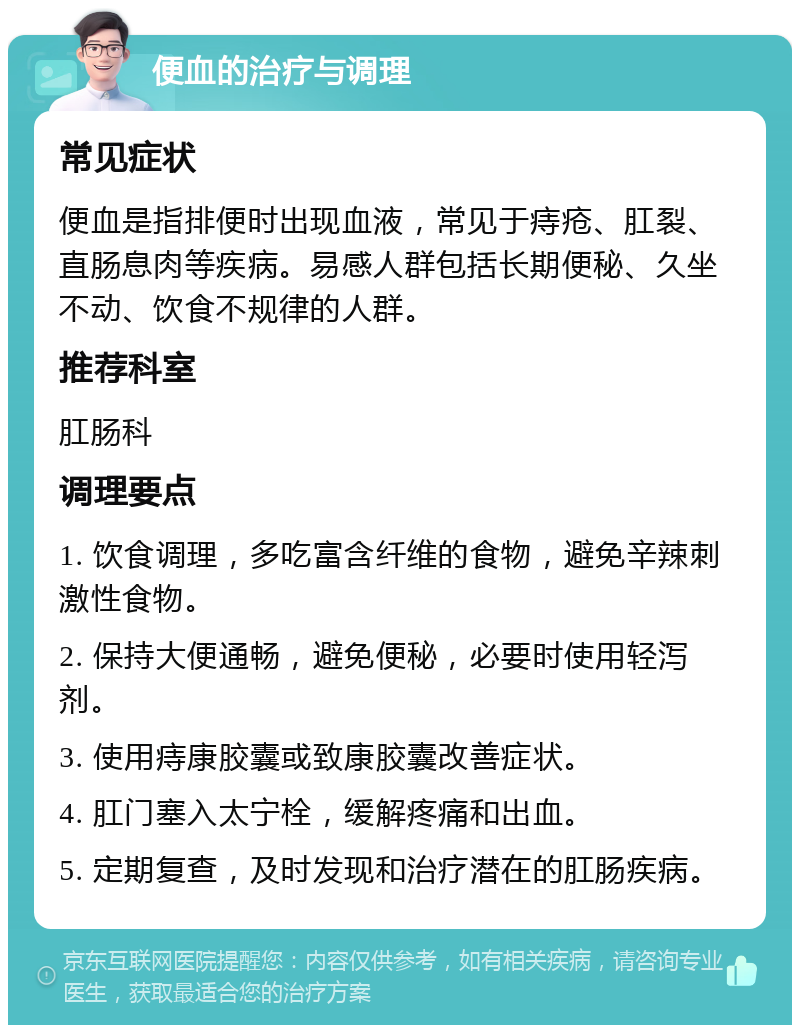 便血的治疗与调理 常见症状 便血是指排便时出现血液，常见于痔疮、肛裂、直肠息肉等疾病。易感人群包括长期便秘、久坐不动、饮食不规律的人群。 推荐科室 肛肠科 调理要点 1. 饮食调理，多吃富含纤维的食物，避免辛辣刺激性食物。 2. 保持大便通畅，避免便秘，必要时使用轻泻剂。 3. 使用痔康胶囊或致康胶囊改善症状。 4. 肛门塞入太宁栓，缓解疼痛和出血。 5. 定期复查，及时发现和治疗潜在的肛肠疾病。