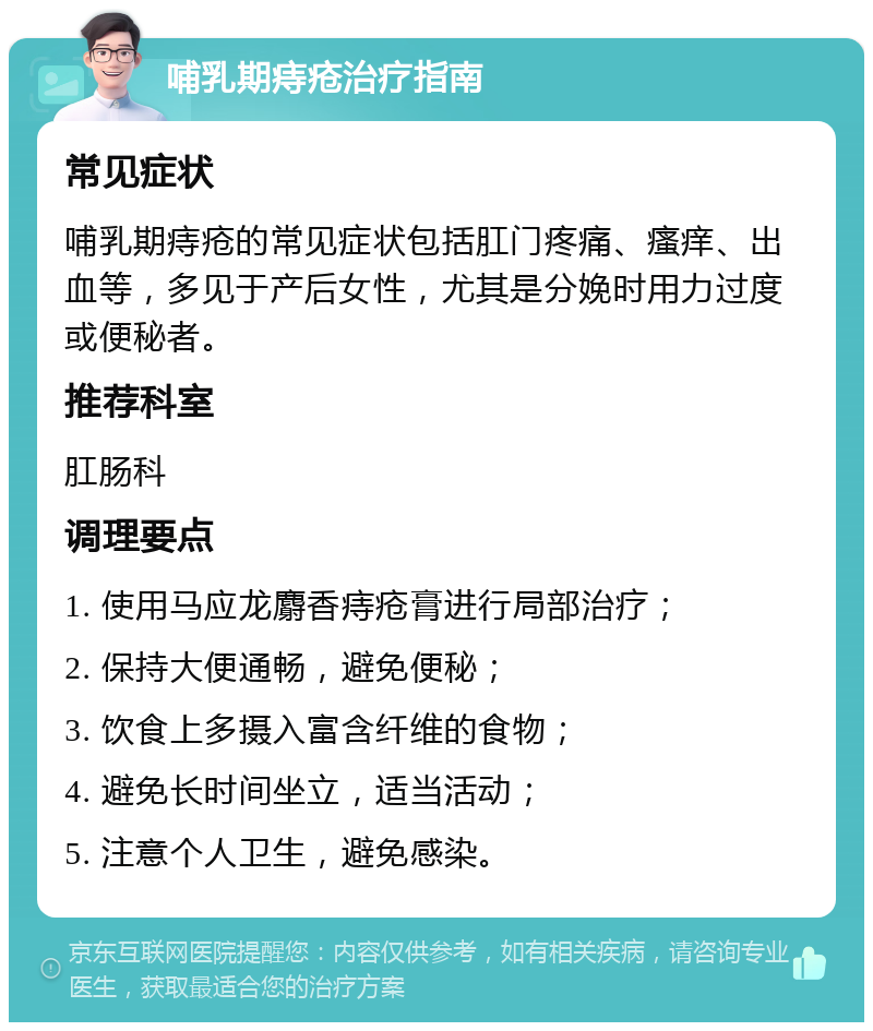 哺乳期痔疮治疗指南 常见症状 哺乳期痔疮的常见症状包括肛门疼痛、瘙痒、出血等，多见于产后女性，尤其是分娩时用力过度或便秘者。 推荐科室 肛肠科 调理要点 1. 使用马应龙麝香痔疮膏进行局部治疗； 2. 保持大便通畅，避免便秘； 3. 饮食上多摄入富含纤维的食物； 4. 避免长时间坐立，适当活动； 5. 注意个人卫生，避免感染。