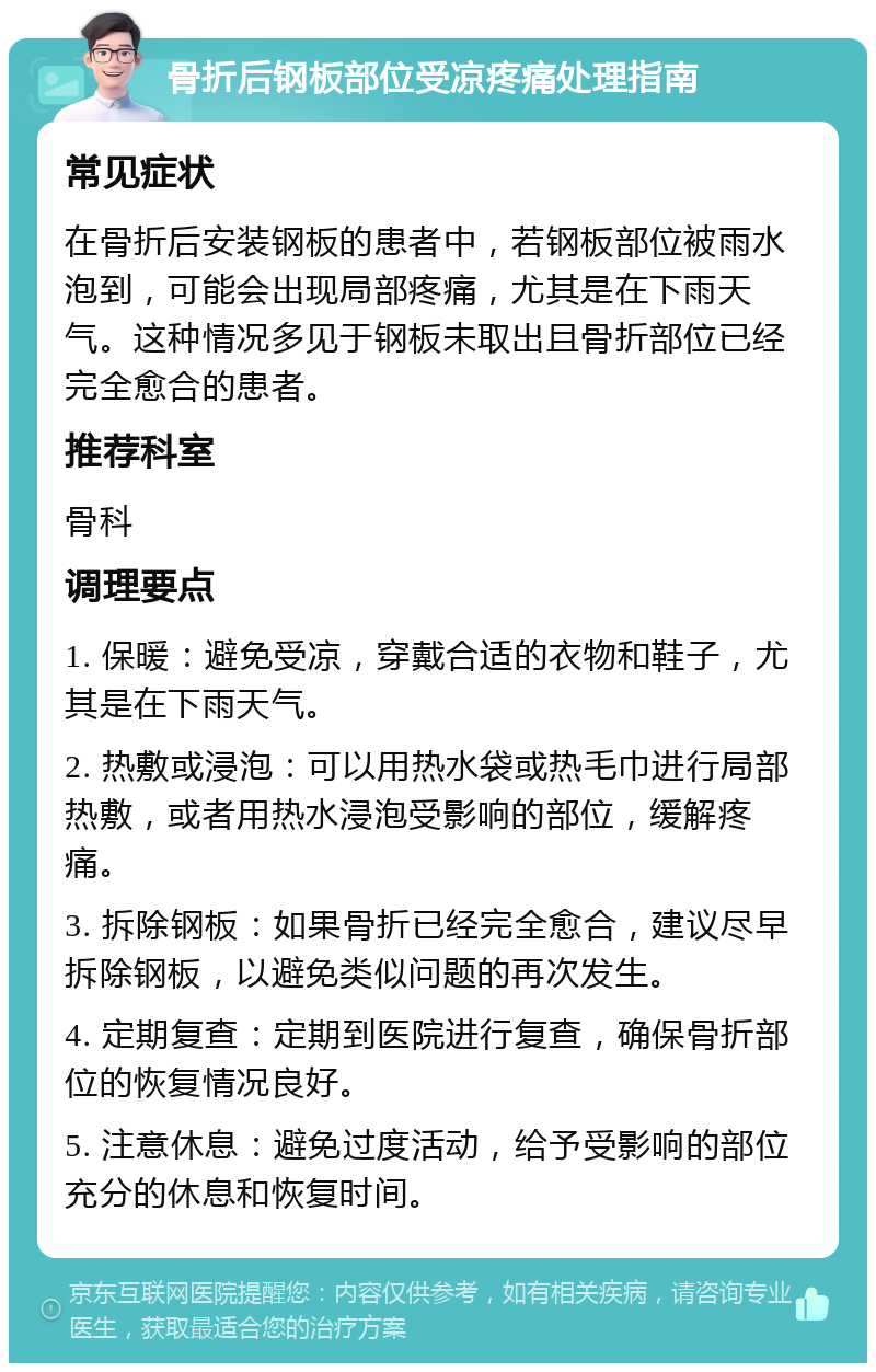 骨折后钢板部位受凉疼痛处理指南 常见症状 在骨折后安装钢板的患者中，若钢板部位被雨水泡到，可能会出现局部疼痛，尤其是在下雨天气。这种情况多见于钢板未取出且骨折部位已经完全愈合的患者。 推荐科室 骨科 调理要点 1. 保暖：避免受凉，穿戴合适的衣物和鞋子，尤其是在下雨天气。 2. 热敷或浸泡：可以用热水袋或热毛巾进行局部热敷，或者用热水浸泡受影响的部位，缓解疼痛。 3. 拆除钢板：如果骨折已经完全愈合，建议尽早拆除钢板，以避免类似问题的再次发生。 4. 定期复查：定期到医院进行复查，确保骨折部位的恢复情况良好。 5. 注意休息：避免过度活动，给予受影响的部位充分的休息和恢复时间。