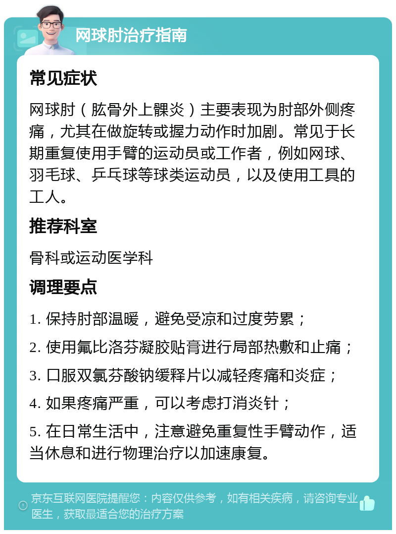 网球肘治疗指南 常见症状 网球肘（肱骨外上髁炎）主要表现为肘部外侧疼痛，尤其在做旋转或握力动作时加剧。常见于长期重复使用手臂的运动员或工作者，例如网球、羽毛球、乒乓球等球类运动员，以及使用工具的工人。 推荐科室 骨科或运动医学科 调理要点 1. 保持肘部温暖，避免受凉和过度劳累； 2. 使用氟比洛芬凝胶贴膏进行局部热敷和止痛； 3. 口服双氯芬酸钠缓释片以减轻疼痛和炎症； 4. 如果疼痛严重，可以考虑打消炎针； 5. 在日常生活中，注意避免重复性手臂动作，适当休息和进行物理治疗以加速康复。