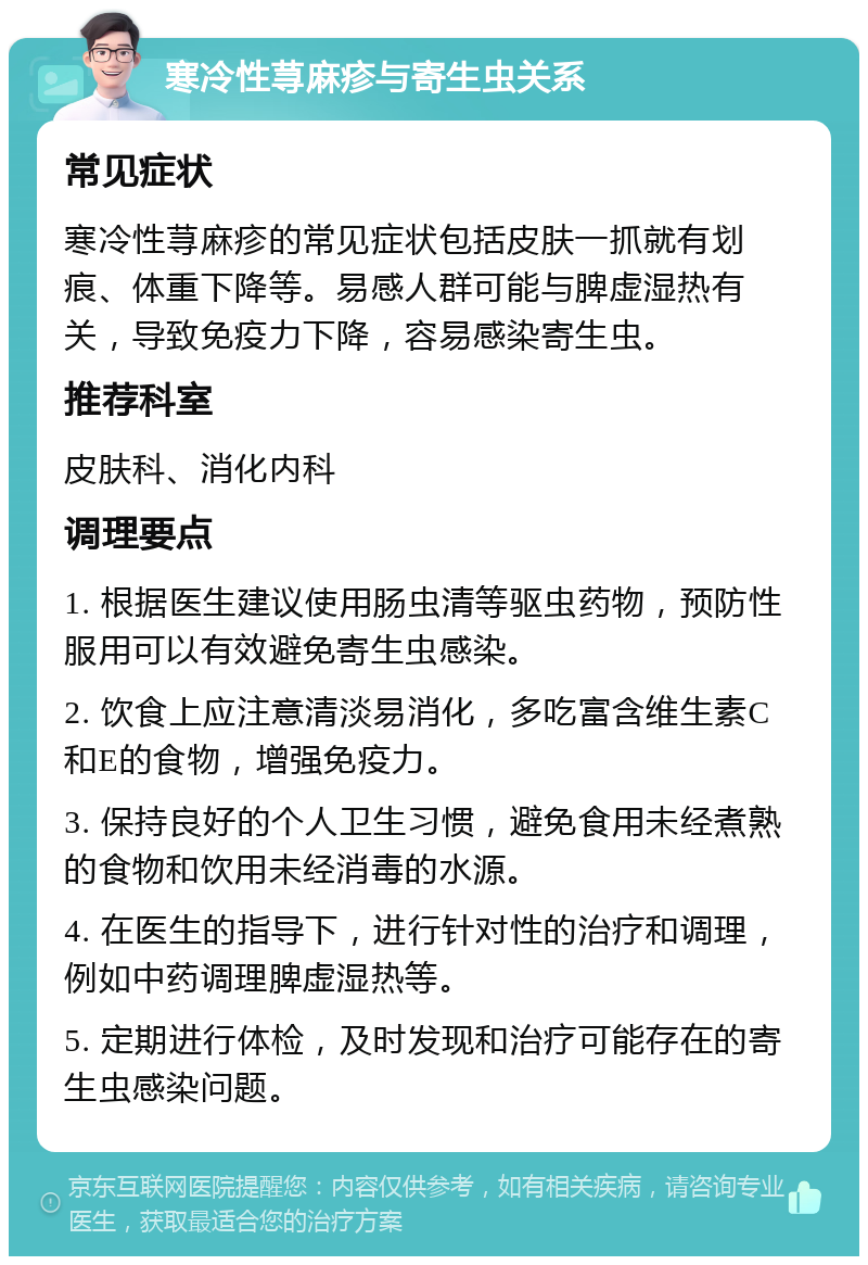 寒冷性荨麻疹与寄生虫关系 常见症状 寒冷性荨麻疹的常见症状包括皮肤一抓就有划痕、体重下降等。易感人群可能与脾虚湿热有关，导致免疫力下降，容易感染寄生虫。 推荐科室 皮肤科、消化内科 调理要点 1. 根据医生建议使用肠虫清等驱虫药物，预防性服用可以有效避免寄生虫感染。 2. 饮食上应注意清淡易消化，多吃富含维生素C和E的食物，增强免疫力。 3. 保持良好的个人卫生习惯，避免食用未经煮熟的食物和饮用未经消毒的水源。 4. 在医生的指导下，进行针对性的治疗和调理，例如中药调理脾虚湿热等。 5. 定期进行体检，及时发现和治疗可能存在的寄生虫感染问题。