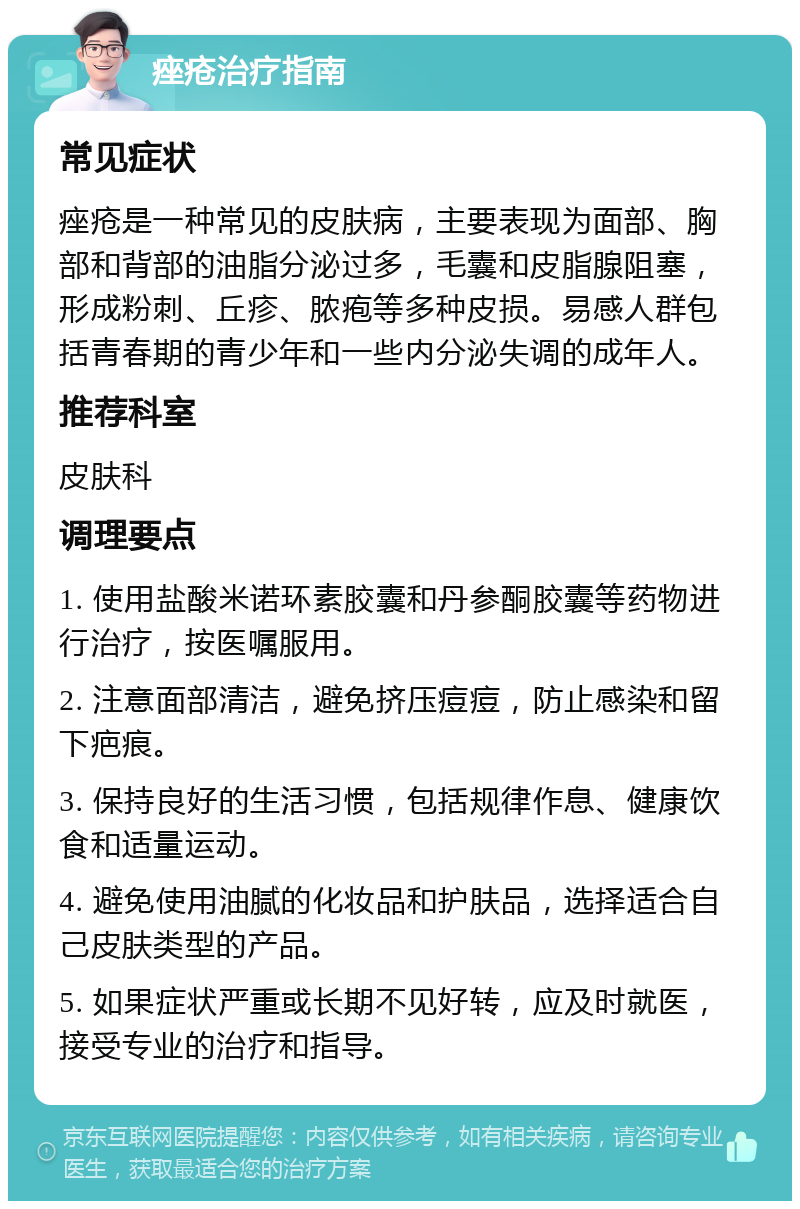 痤疮治疗指南 常见症状 痤疮是一种常见的皮肤病，主要表现为面部、胸部和背部的油脂分泌过多，毛囊和皮脂腺阻塞，形成粉刺、丘疹、脓疱等多种皮损。易感人群包括青春期的青少年和一些内分泌失调的成年人。 推荐科室 皮肤科 调理要点 1. 使用盐酸米诺环素胶囊和丹参酮胶囊等药物进行治疗，按医嘱服用。 2. 注意面部清洁，避免挤压痘痘，防止感染和留下疤痕。 3. 保持良好的生活习惯，包括规律作息、健康饮食和适量运动。 4. 避免使用油腻的化妆品和护肤品，选择适合自己皮肤类型的产品。 5. 如果症状严重或长期不见好转，应及时就医，接受专业的治疗和指导。