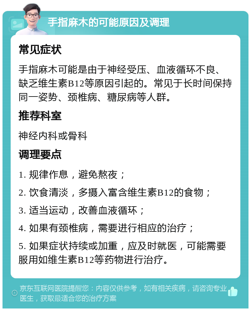 手指麻木的可能原因及调理 常见症状 手指麻木可能是由于神经受压、血液循环不良、缺乏维生素B12等原因引起的。常见于长时间保持同一姿势、颈椎病、糖尿病等人群。 推荐科室 神经内科或骨科 调理要点 1. 规律作息，避免熬夜； 2. 饮食清淡，多摄入富含维生素B12的食物； 3. 适当运动，改善血液循环； 4. 如果有颈椎病，需要进行相应的治疗； 5. 如果症状持续或加重，应及时就医，可能需要服用如维生素B12等药物进行治疗。