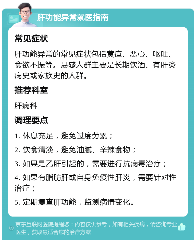 肝功能异常就医指南 常见症状 肝功能异常的常见症状包括黄疸、恶心、呕吐、食欲不振等。易感人群主要是长期饮酒、有肝炎病史或家族史的人群。 推荐科室 肝病科 调理要点 1. 休息充足，避免过度劳累； 2. 饮食清淡，避免油腻、辛辣食物； 3. 如果是乙肝引起的，需要进行抗病毒治疗； 4. 如果有脂肪肝或自身免疫性肝炎，需要针对性治疗； 5. 定期复查肝功能，监测病情变化。