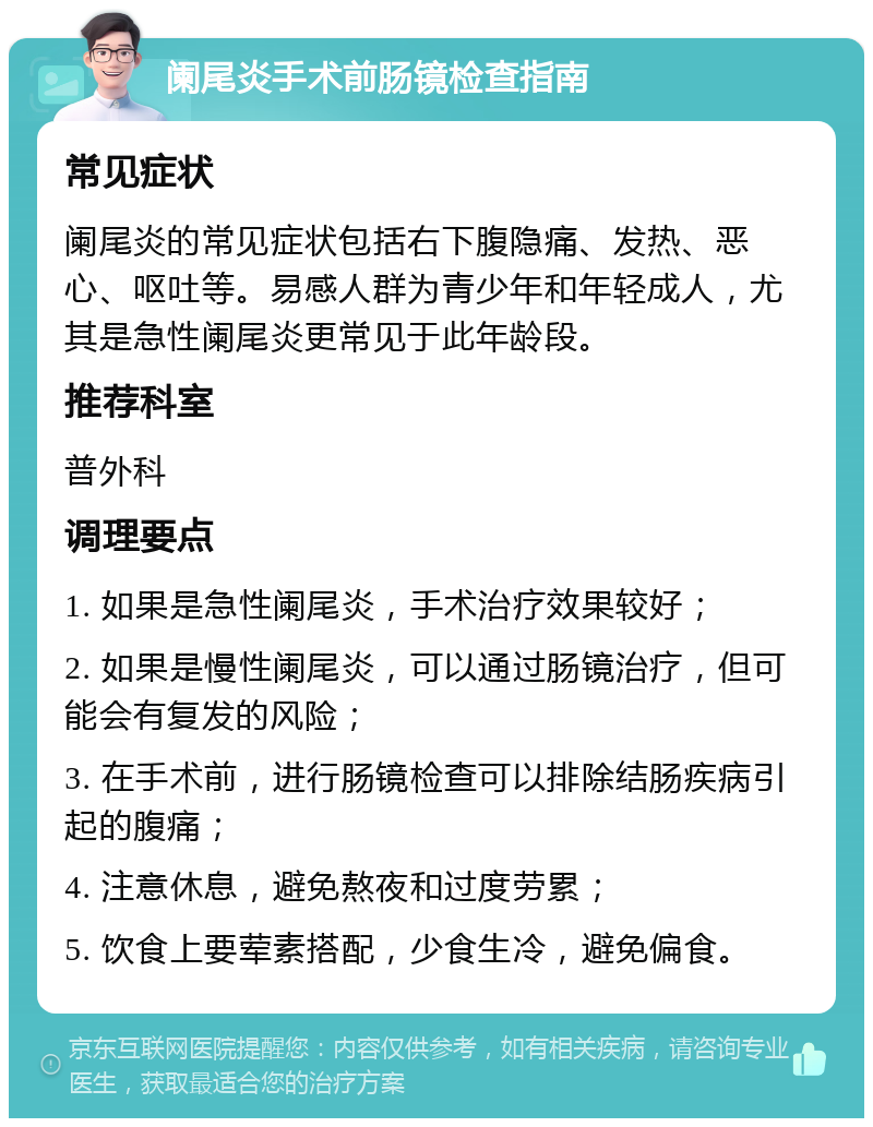 阑尾炎手术前肠镜检查指南 常见症状 阑尾炎的常见症状包括右下腹隐痛、发热、恶心、呕吐等。易感人群为青少年和年轻成人，尤其是急性阑尾炎更常见于此年龄段。 推荐科室 普外科 调理要点 1. 如果是急性阑尾炎，手术治疗效果较好； 2. 如果是慢性阑尾炎，可以通过肠镜治疗，但可能会有复发的风险； 3. 在手术前，进行肠镜检查可以排除结肠疾病引起的腹痛； 4. 注意休息，避免熬夜和过度劳累； 5. 饮食上要荤素搭配，少食生冷，避免偏食。