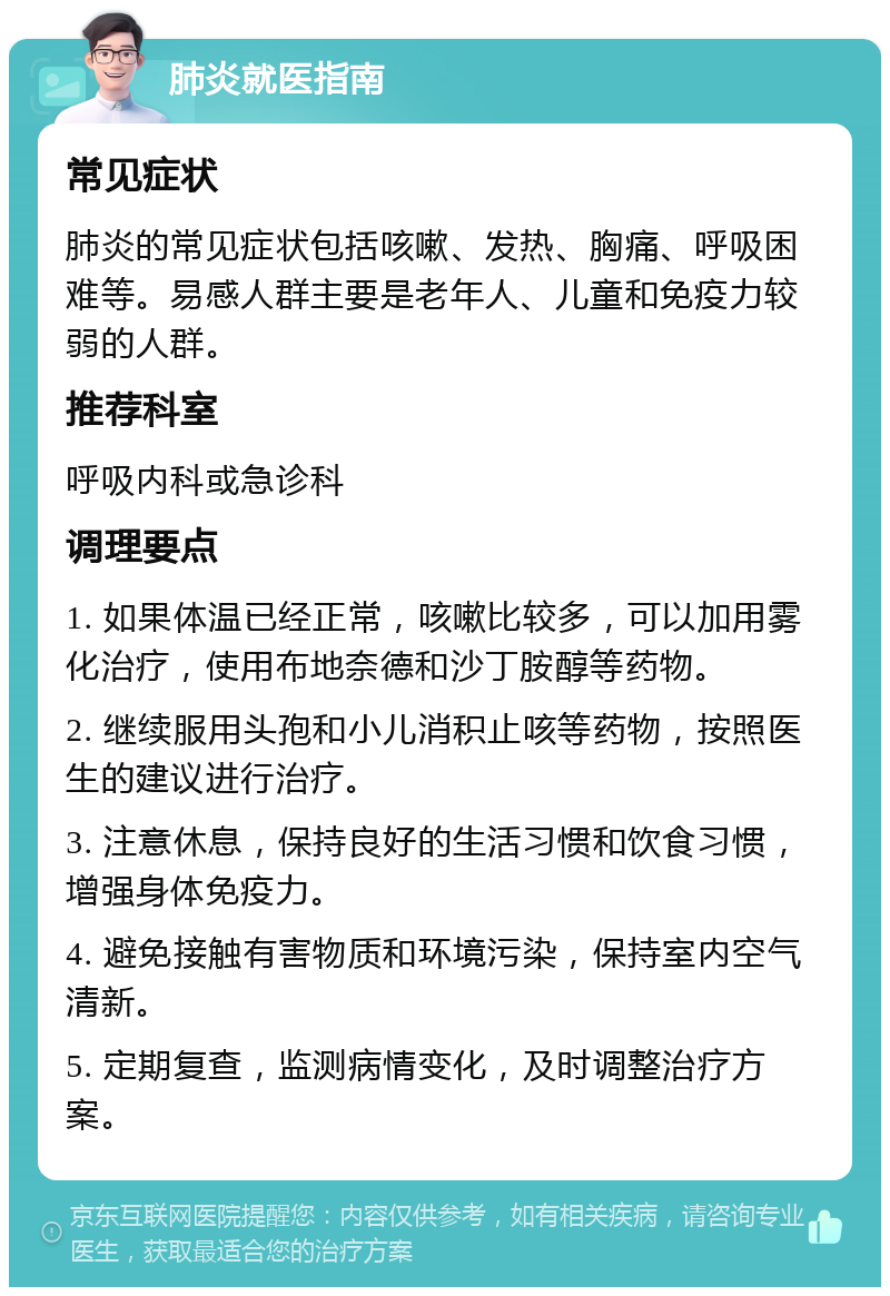 肺炎就医指南 常见症状 肺炎的常见症状包括咳嗽、发热、胸痛、呼吸困难等。易感人群主要是老年人、儿童和免疫力较弱的人群。 推荐科室 呼吸内科或急诊科 调理要点 1. 如果体温已经正常，咳嗽比较多，可以加用雾化治疗，使用布地奈德和沙丁胺醇等药物。 2. 继续服用头孢和小儿消积止咳等药物，按照医生的建议进行治疗。 3. 注意休息，保持良好的生活习惯和饮食习惯，增强身体免疫力。 4. 避免接触有害物质和环境污染，保持室内空气清新。 5. 定期复查，监测病情变化，及时调整治疗方案。