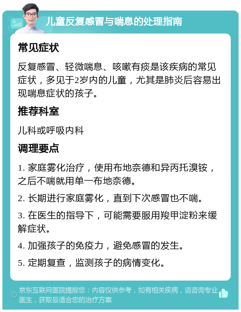 儿童反复感冒与喘息的处理指南 常见症状 反复感冒、轻微喘息、咳嗽有痰是该疾病的常见症状，多见于2岁内的儿童，尤其是肺炎后容易出现喘息症状的孩子。 推荐科室 儿科或呼吸内科 调理要点 1. 家庭雾化治疗，使用布地奈德和异丙托溴铵，之后不喘就用单一布地奈德。 2. 长期进行家庭雾化，直到下次感冒也不喘。 3. 在医生的指导下，可能需要服用羧甲淀粉来缓解症状。 4. 加强孩子的免疫力，避免感冒的发生。 5. 定期复查，监测孩子的病情变化。