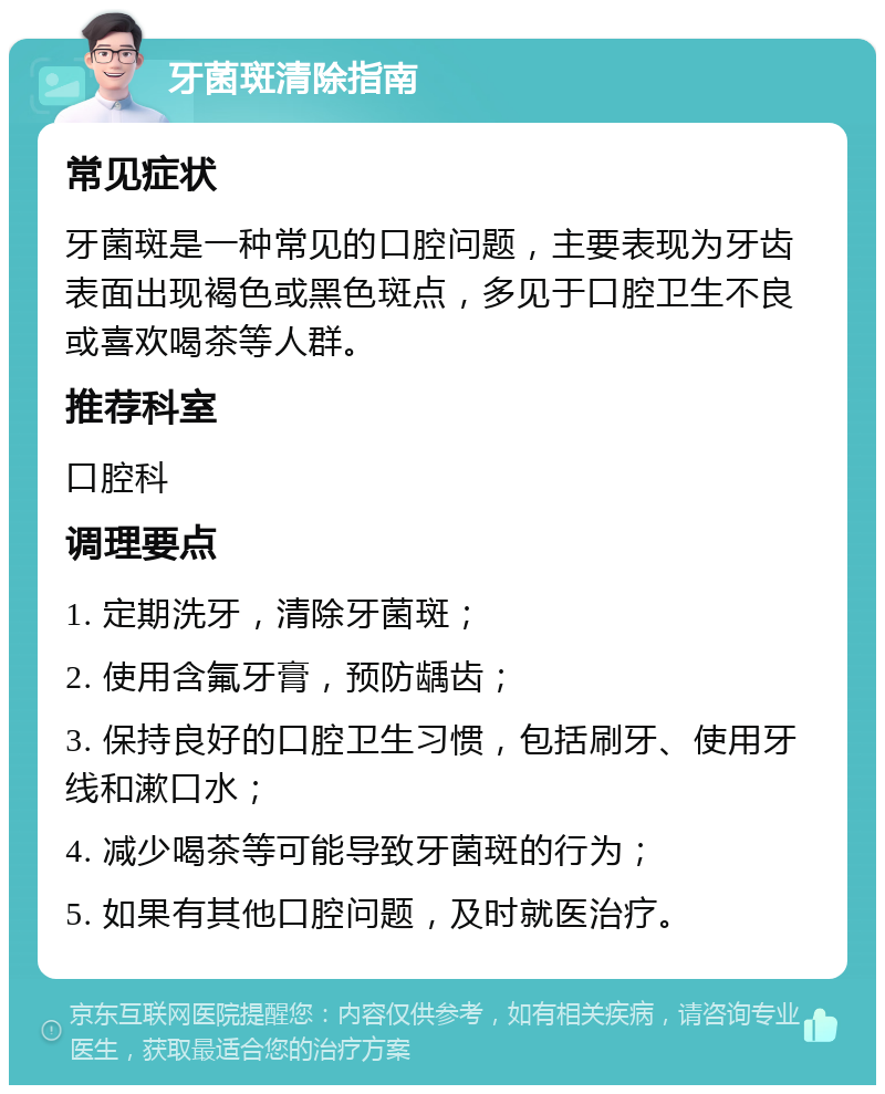 牙菌斑清除指南 常见症状 牙菌斑是一种常见的口腔问题，主要表现为牙齿表面出现褐色或黑色斑点，多见于口腔卫生不良或喜欢喝茶等人群。 推荐科室 口腔科 调理要点 1. 定期洗牙，清除牙菌斑； 2. 使用含氟牙膏，预防龋齿； 3. 保持良好的口腔卫生习惯，包括刷牙、使用牙线和漱口水； 4. 减少喝茶等可能导致牙菌斑的行为； 5. 如果有其他口腔问题，及时就医治疗。