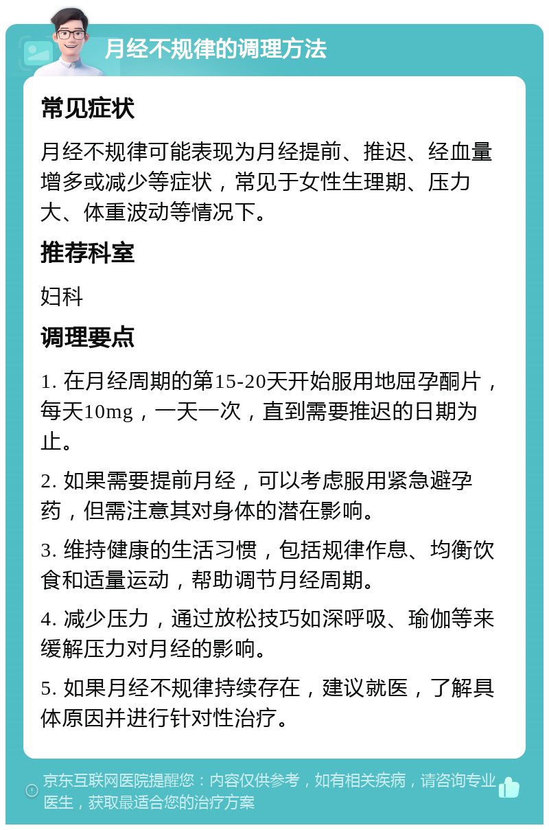 月经不规律的调理方法 常见症状 月经不规律可能表现为月经提前、推迟、经血量增多或减少等症状，常见于女性生理期、压力大、体重波动等情况下。 推荐科室 妇科 调理要点 1. 在月经周期的第15-20天开始服用地屈孕酮片，每天10mg，一天一次，直到需要推迟的日期为止。 2. 如果需要提前月经，可以考虑服用紧急避孕药，但需注意其对身体的潜在影响。 3. 维持健康的生活习惯，包括规律作息、均衡饮食和适量运动，帮助调节月经周期。 4. 减少压力，通过放松技巧如深呼吸、瑜伽等来缓解压力对月经的影响。 5. 如果月经不规律持续存在，建议就医，了解具体原因并进行针对性治疗。