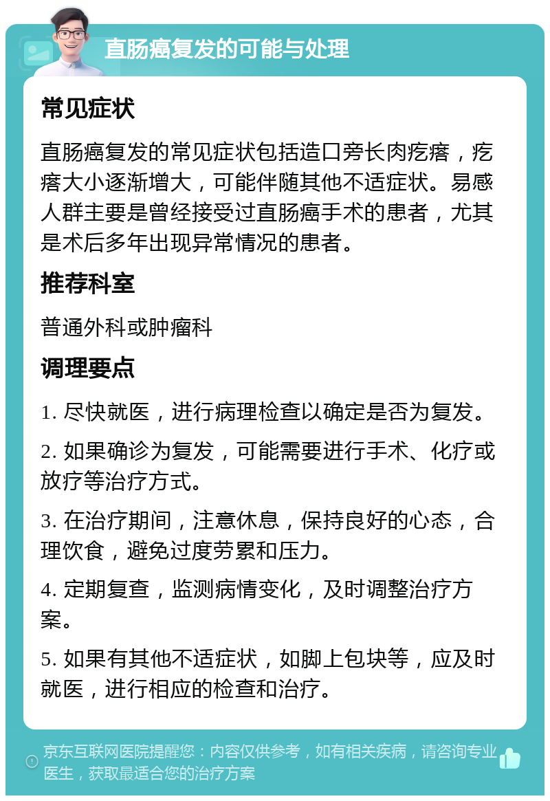 直肠癌复发的可能与处理 常见症状 直肠癌复发的常见症状包括造口旁长肉疙瘩，疙瘩大小逐渐增大，可能伴随其他不适症状。易感人群主要是曾经接受过直肠癌手术的患者，尤其是术后多年出现异常情况的患者。 推荐科室 普通外科或肿瘤科 调理要点 1. 尽快就医，进行病理检查以确定是否为复发。 2. 如果确诊为复发，可能需要进行手术、化疗或放疗等治疗方式。 3. 在治疗期间，注意休息，保持良好的心态，合理饮食，避免过度劳累和压力。 4. 定期复查，监测病情变化，及时调整治疗方案。 5. 如果有其他不适症状，如脚上包块等，应及时就医，进行相应的检查和治疗。