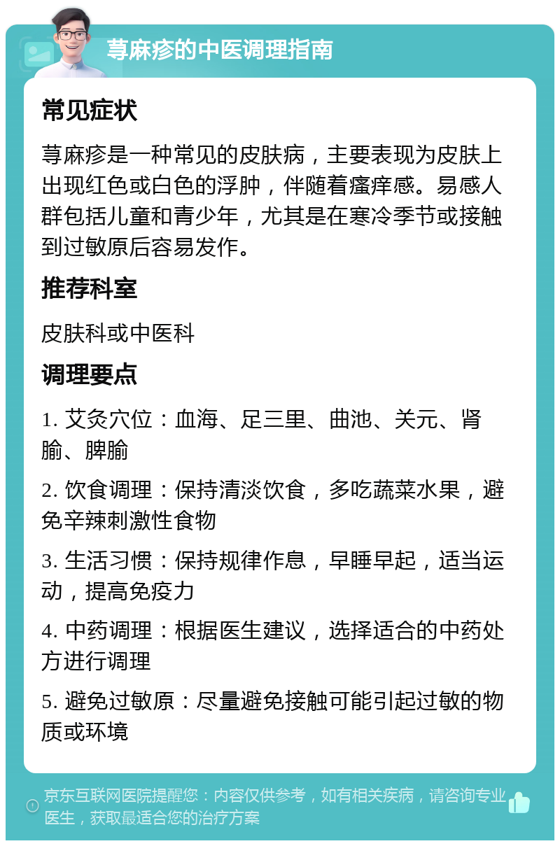 荨麻疹的中医调理指南 常见症状 荨麻疹是一种常见的皮肤病，主要表现为皮肤上出现红色或白色的浮肿，伴随着瘙痒感。易感人群包括儿童和青少年，尤其是在寒冷季节或接触到过敏原后容易发作。 推荐科室 皮肤科或中医科 调理要点 1. 艾灸穴位：血海、足三里、曲池、关元、肾腧、脾腧 2. 饮食调理：保持清淡饮食，多吃蔬菜水果，避免辛辣刺激性食物 3. 生活习惯：保持规律作息，早睡早起，适当运动，提高免疫力 4. 中药调理：根据医生建议，选择适合的中药处方进行调理 5. 避免过敏原：尽量避免接触可能引起过敏的物质或环境