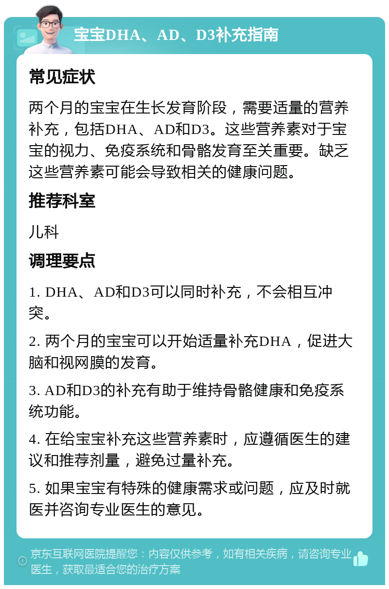 宝宝DHA、AD、D3补充指南 常见症状 两个月的宝宝在生长发育阶段，需要适量的营养补充，包括DHA、AD和D3。这些营养素对于宝宝的视力、免疫系统和骨骼发育至关重要。缺乏这些营养素可能会导致相关的健康问题。 推荐科室 儿科 调理要点 1. DHA、AD和D3可以同时补充，不会相互冲突。 2. 两个月的宝宝可以开始适量补充DHA，促进大脑和视网膜的发育。 3. AD和D3的补充有助于维持骨骼健康和免疫系统功能。 4. 在给宝宝补充这些营养素时，应遵循医生的建议和推荐剂量，避免过量补充。 5. 如果宝宝有特殊的健康需求或问题，应及时就医并咨询专业医生的意见。