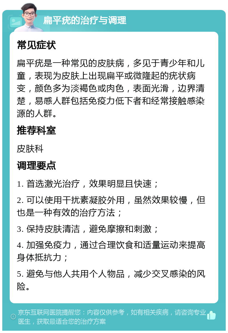 扁平疣的治疗与调理 常见症状 扁平疣是一种常见的皮肤病，多见于青少年和儿童，表现为皮肤上出现扁平或微隆起的疣状病变，颜色多为淡褐色或肉色，表面光滑，边界清楚，易感人群包括免疫力低下者和经常接触感染源的人群。 推荐科室 皮肤科 调理要点 1. 首选激光治疗，效果明显且快速； 2. 可以使用干扰素凝胶外用，虽然效果较慢，但也是一种有效的治疗方法； 3. 保持皮肤清洁，避免摩擦和刺激； 4. 加强免疫力，通过合理饮食和适量运动来提高身体抵抗力； 5. 避免与他人共用个人物品，减少交叉感染的风险。