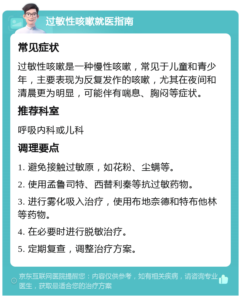 过敏性咳嗽就医指南 常见症状 过敏性咳嗽是一种慢性咳嗽，常见于儿童和青少年，主要表现为反复发作的咳嗽，尤其在夜间和清晨更为明显，可能伴有喘息、胸闷等症状。 推荐科室 呼吸内科或儿科 调理要点 1. 避免接触过敏原，如花粉、尘螨等。 2. 使用孟鲁司特、西替利秦等抗过敏药物。 3. 进行雾化吸入治疗，使用布地奈德和特布他林等药物。 4. 在必要时进行脱敏治疗。 5. 定期复查，调整治疗方案。