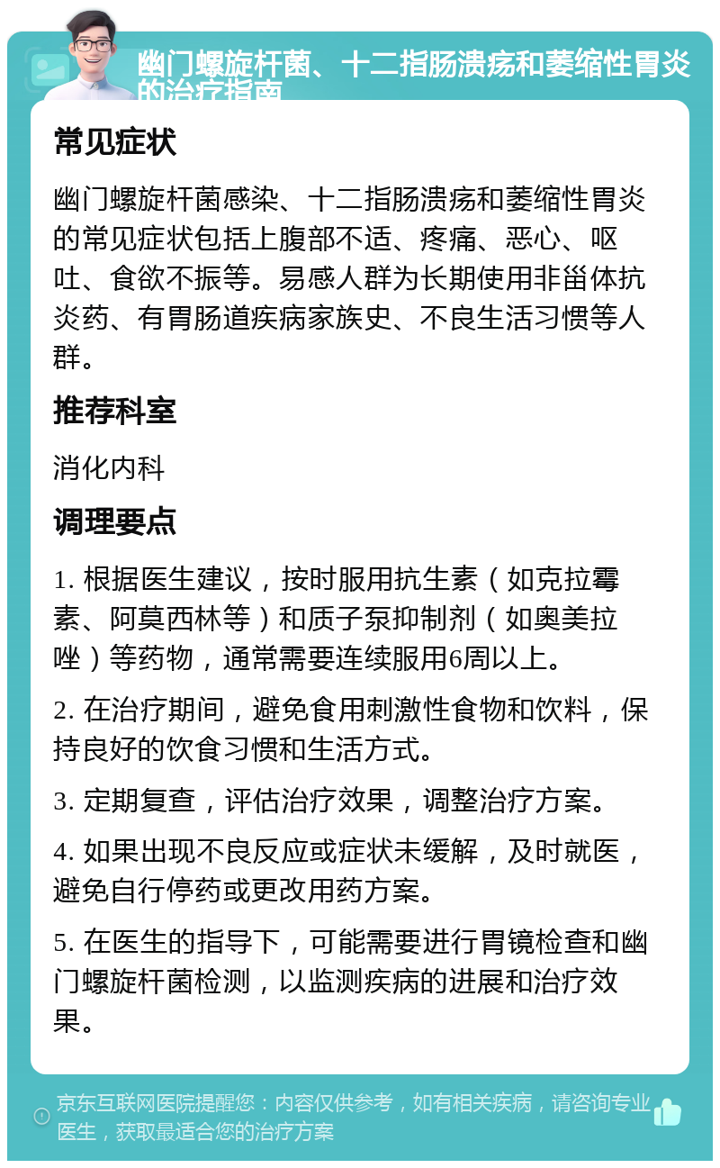 幽门螺旋杆菌、十二指肠溃疡和萎缩性胃炎的治疗指南 常见症状 幽门螺旋杆菌感染、十二指肠溃疡和萎缩性胃炎的常见症状包括上腹部不适、疼痛、恶心、呕吐、食欲不振等。易感人群为长期使用非甾体抗炎药、有胃肠道疾病家族史、不良生活习惯等人群。 推荐科室 消化内科 调理要点 1. 根据医生建议，按时服用抗生素（如克拉霉素、阿莫西林等）和质子泵抑制剂（如奥美拉唑）等药物，通常需要连续服用6周以上。 2. 在治疗期间，避免食用刺激性食物和饮料，保持良好的饮食习惯和生活方式。 3. 定期复查，评估治疗效果，调整治疗方案。 4. 如果出现不良反应或症状未缓解，及时就医，避免自行停药或更改用药方案。 5. 在医生的指导下，可能需要进行胃镜检查和幽门螺旋杆菌检测，以监测疾病的进展和治疗效果。