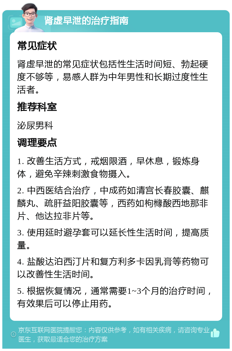 肾虚早泄的治疗指南 常见症状 肾虚早泄的常见症状包括性生活时间短、勃起硬度不够等，易感人群为中年男性和长期过度性生活者。 推荐科室 泌尿男科 调理要点 1. 改善生活方式，戒烟限酒，早休息，锻炼身体，避免辛辣刺激食物摄入。 2. 中西医结合治疗，中成药如清宫长春胶囊、麒麟丸、疏肝益阳胶囊等，西药如枸橼酸西地那非片、他达拉非片等。 3. 使用延时避孕套可以延长性生活时间，提高质量。 4. 盐酸达泊西汀片和复方利多卡因乳膏等药物可以改善性生活时间。 5. 根据恢复情况，通常需要1~3个月的治疗时间，有效果后可以停止用药。