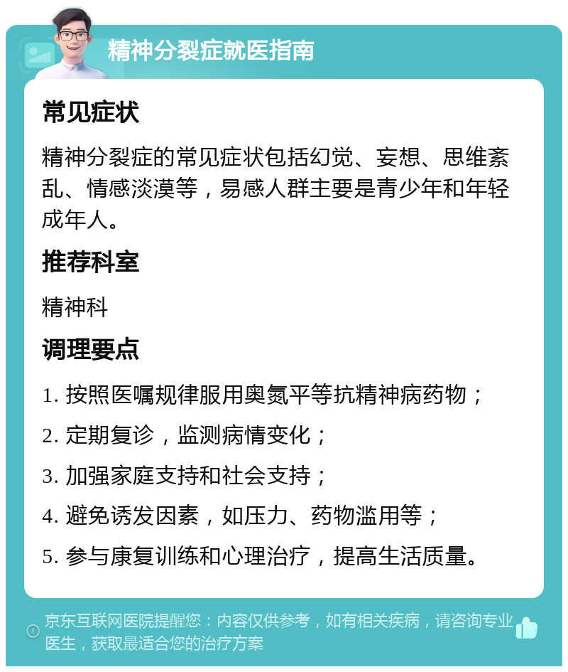 精神分裂症就医指南 常见症状 精神分裂症的常见症状包括幻觉、妄想、思维紊乱、情感淡漠等，易感人群主要是青少年和年轻成年人。 推荐科室 精神科 调理要点 1. 按照医嘱规律服用奥氮平等抗精神病药物； 2. 定期复诊，监测病情变化； 3. 加强家庭支持和社会支持； 4. 避免诱发因素，如压力、药物滥用等； 5. 参与康复训练和心理治疗，提高生活质量。