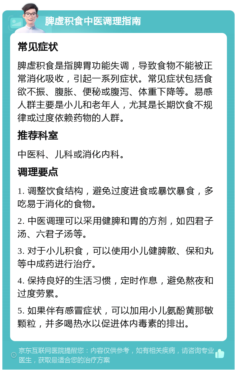 脾虚积食中医调理指南 常见症状 脾虚积食是指脾胃功能失调，导致食物不能被正常消化吸收，引起一系列症状。常见症状包括食欲不振、腹胀、便秘或腹泻、体重下降等。易感人群主要是小儿和老年人，尤其是长期饮食不规律或过度依赖药物的人群。 推荐科室 中医科、儿科或消化内科。 调理要点 1. 调整饮食结构，避免过度进食或暴饮暴食，多吃易于消化的食物。 2. 中医调理可以采用健脾和胃的方剂，如四君子汤、六君子汤等。 3. 对于小儿积食，可以使用小儿健脾散、保和丸等中成药进行治疗。 4. 保持良好的生活习惯，定时作息，避免熬夜和过度劳累。 5. 如果伴有感冒症状，可以加用小儿氨酚黄那敏颗粒，并多喝热水以促进体内毒素的排出。