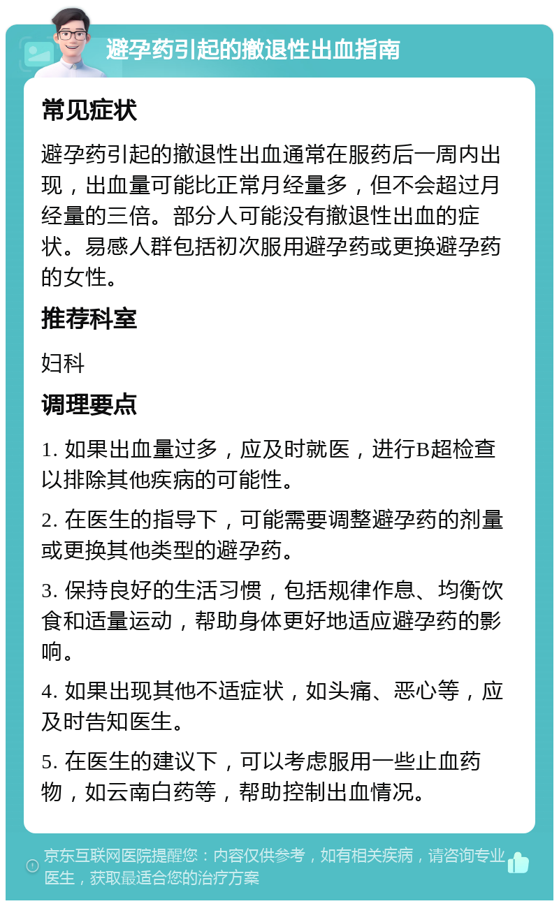 避孕药引起的撤退性出血指南 常见症状 避孕药引起的撤退性出血通常在服药后一周内出现，出血量可能比正常月经量多，但不会超过月经量的三倍。部分人可能没有撤退性出血的症状。易感人群包括初次服用避孕药或更换避孕药的女性。 推荐科室 妇科 调理要点 1. 如果出血量过多，应及时就医，进行B超检查以排除其他疾病的可能性。 2. 在医生的指导下，可能需要调整避孕药的剂量或更换其他类型的避孕药。 3. 保持良好的生活习惯，包括规律作息、均衡饮食和适量运动，帮助身体更好地适应避孕药的影响。 4. 如果出现其他不适症状，如头痛、恶心等，应及时告知医生。 5. 在医生的建议下，可以考虑服用一些止血药物，如云南白药等，帮助控制出血情况。