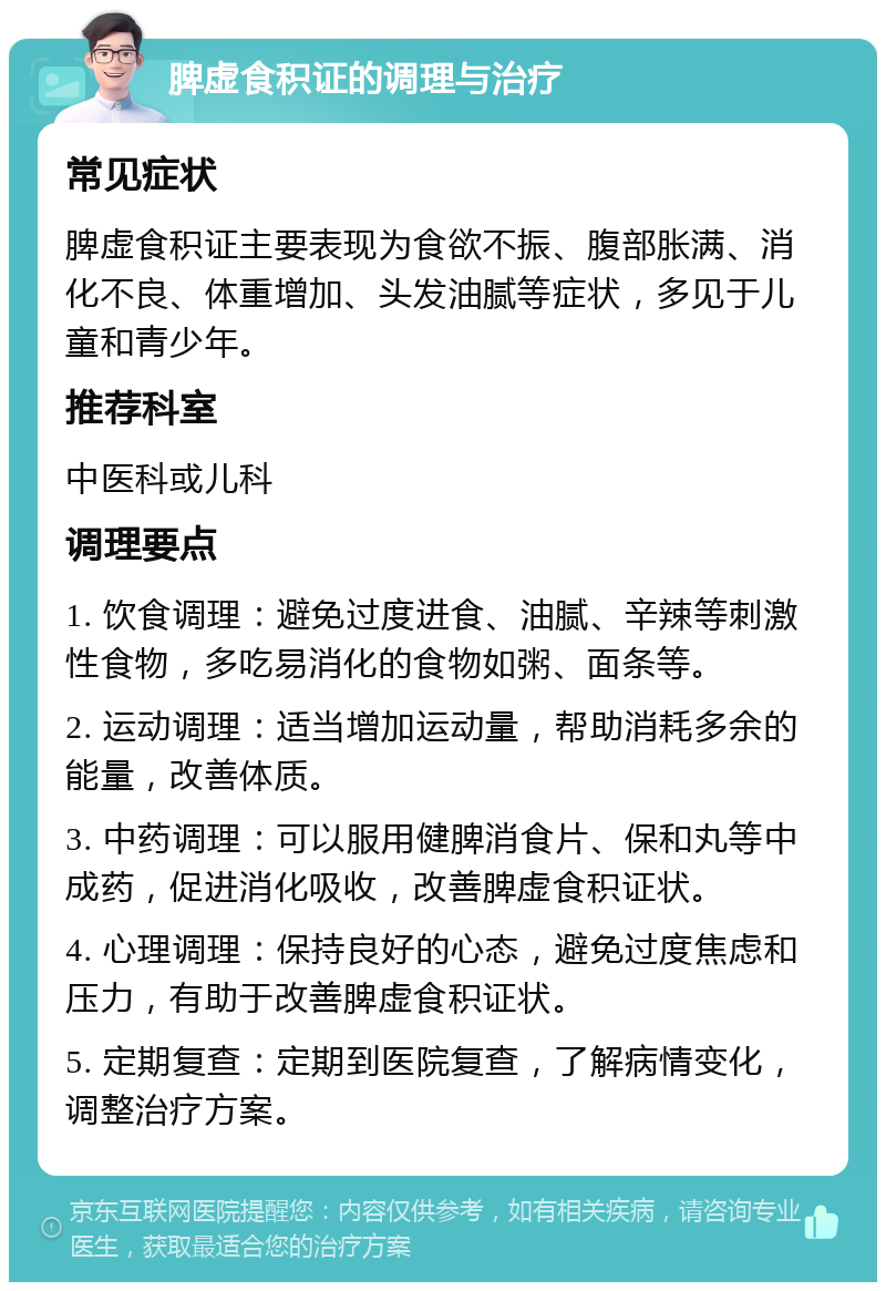 脾虚食积证的调理与治疗 常见症状 脾虚食积证主要表现为食欲不振、腹部胀满、消化不良、体重增加、头发油腻等症状，多见于儿童和青少年。 推荐科室 中医科或儿科 调理要点 1. 饮食调理：避免过度进食、油腻、辛辣等刺激性食物，多吃易消化的食物如粥、面条等。 2. 运动调理：适当增加运动量，帮助消耗多余的能量，改善体质。 3. 中药调理：可以服用健脾消食片、保和丸等中成药，促进消化吸收，改善脾虚食积证状。 4. 心理调理：保持良好的心态，避免过度焦虑和压力，有助于改善脾虚食积证状。 5. 定期复查：定期到医院复查，了解病情变化，调整治疗方案。