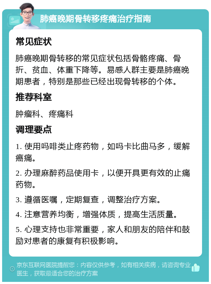 肺癌晚期骨转移疼痛治疗指南 常见症状 肺癌晚期骨转移的常见症状包括骨骼疼痛、骨折、贫血、体重下降等。易感人群主要是肺癌晚期患者，特别是那些已经出现骨转移的个体。 推荐科室 肿瘤科、疼痛科 调理要点 1. 使用吗啡类止疼药物，如吗卡比曲马多，缓解癌痛。 2. 办理麻醉药品使用卡，以便开具更有效的止痛药物。 3. 遵循医嘱，定期复查，调整治疗方案。 4. 注意营养均衡，增强体质，提高生活质量。 5. 心理支持也非常重要，家人和朋友的陪伴和鼓励对患者的康复有积极影响。