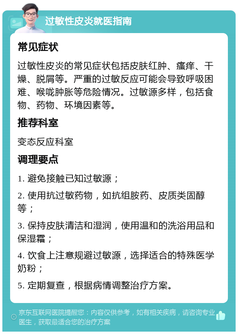 过敏性皮炎就医指南 常见症状 过敏性皮炎的常见症状包括皮肤红肿、瘙痒、干燥、脱屑等。严重的过敏反应可能会导致呼吸困难、喉咙肿胀等危险情况。过敏源多样，包括食物、药物、环境因素等。 推荐科室 变态反应科室 调理要点 1. 避免接触已知过敏源； 2. 使用抗过敏药物，如抗组胺药、皮质类固醇等； 3. 保持皮肤清洁和湿润，使用温和的洗浴用品和保湿霜； 4. 饮食上注意规避过敏源，选择适合的特殊医学奶粉； 5. 定期复查，根据病情调整治疗方案。