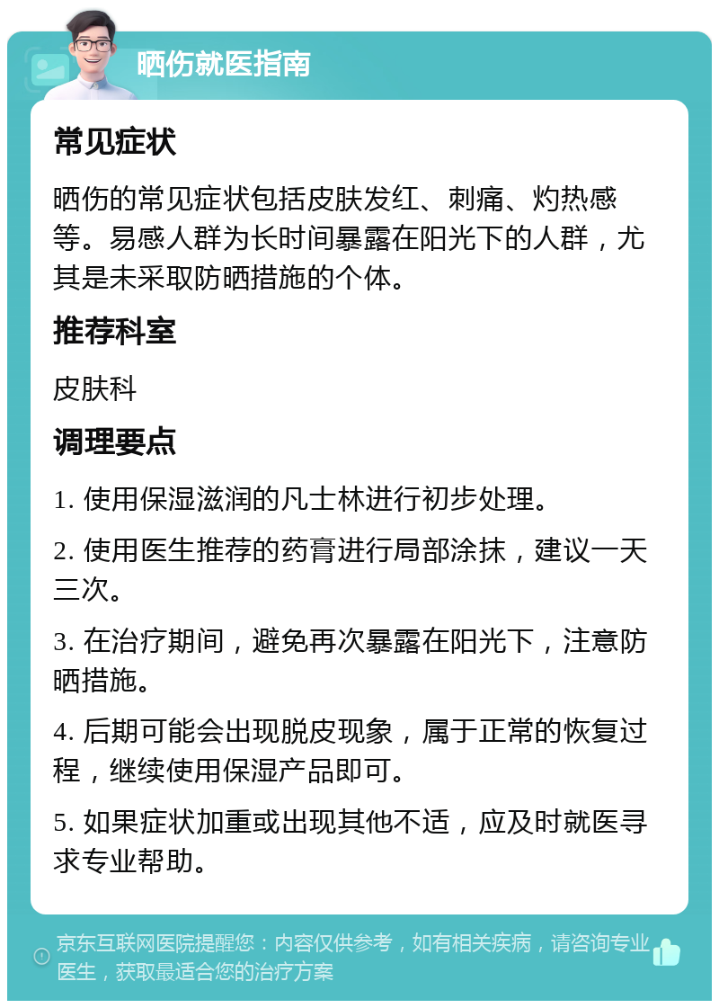 晒伤就医指南 常见症状 晒伤的常见症状包括皮肤发红、刺痛、灼热感等。易感人群为长时间暴露在阳光下的人群，尤其是未采取防晒措施的个体。 推荐科室 皮肤科 调理要点 1. 使用保湿滋润的凡士林进行初步处理。 2. 使用医生推荐的药膏进行局部涂抹，建议一天三次。 3. 在治疗期间，避免再次暴露在阳光下，注意防晒措施。 4. 后期可能会出现脱皮现象，属于正常的恢复过程，继续使用保湿产品即可。 5. 如果症状加重或出现其他不适，应及时就医寻求专业帮助。