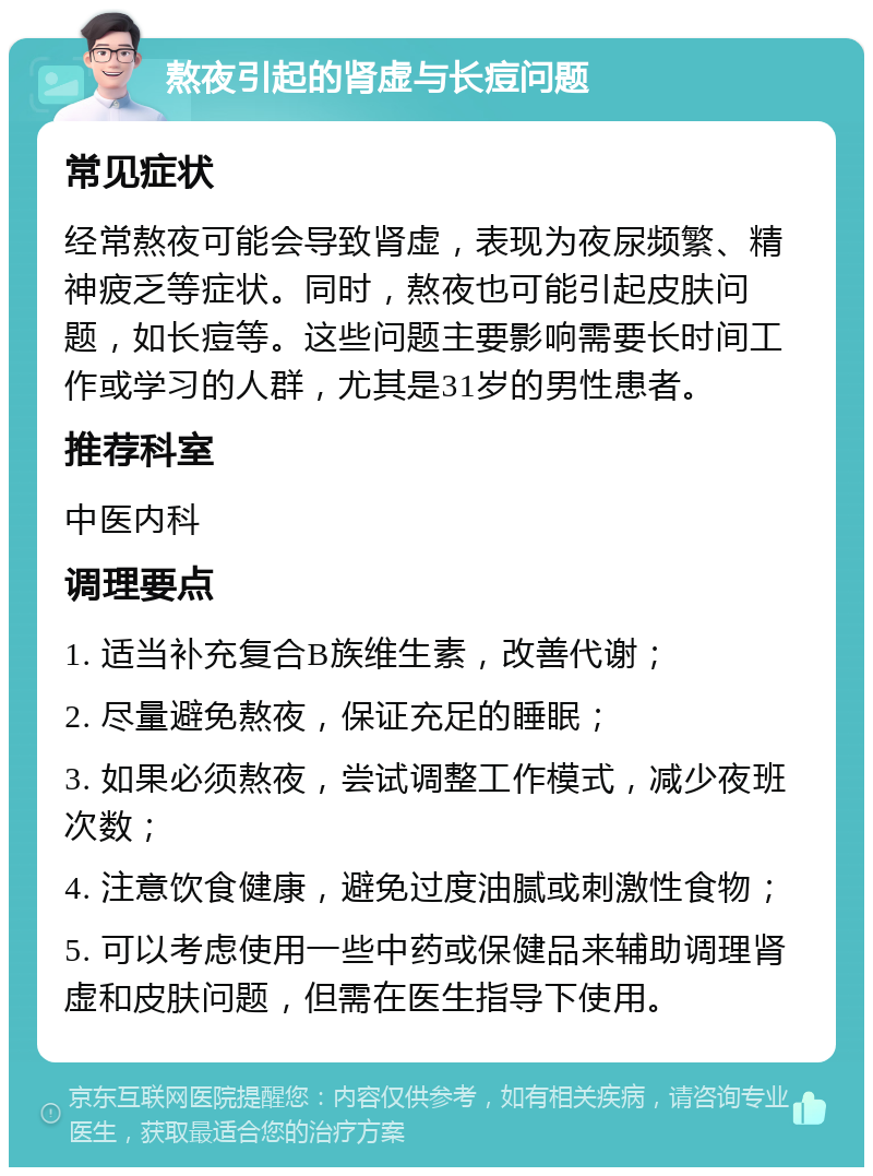 熬夜引起的肾虚与长痘问题 常见症状 经常熬夜可能会导致肾虚，表现为夜尿频繁、精神疲乏等症状。同时，熬夜也可能引起皮肤问题，如长痘等。这些问题主要影响需要长时间工作或学习的人群，尤其是31岁的男性患者。 推荐科室 中医内科 调理要点 1. 适当补充复合B族维生素，改善代谢； 2. 尽量避免熬夜，保证充足的睡眠； 3. 如果必须熬夜，尝试调整工作模式，减少夜班次数； 4. 注意饮食健康，避免过度油腻或刺激性食物； 5. 可以考虑使用一些中药或保健品来辅助调理肾虚和皮肤问题，但需在医生指导下使用。