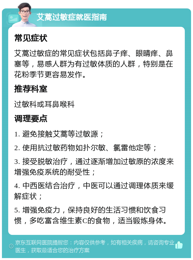 艾蒿过敏症就医指南 常见症状 艾蒿过敏症的常见症状包括鼻子痒、眼睛痒、鼻塞等，易感人群为有过敏体质的人群，特别是在花粉季节更容易发作。 推荐科室 过敏科或耳鼻喉科 调理要点 1. 避免接触艾蒿等过敏源； 2. 使用抗过敏药物如扑尔敏、氯雷他定等； 3. 接受脱敏治疗，通过逐渐增加过敏原的浓度来增强免疫系统的耐受性； 4. 中西医结合治疗，中医可以通过调理体质来缓解症状； 5. 增强免疫力，保持良好的生活习惯和饮食习惯，多吃富含维生素C的食物，适当锻炼身体。