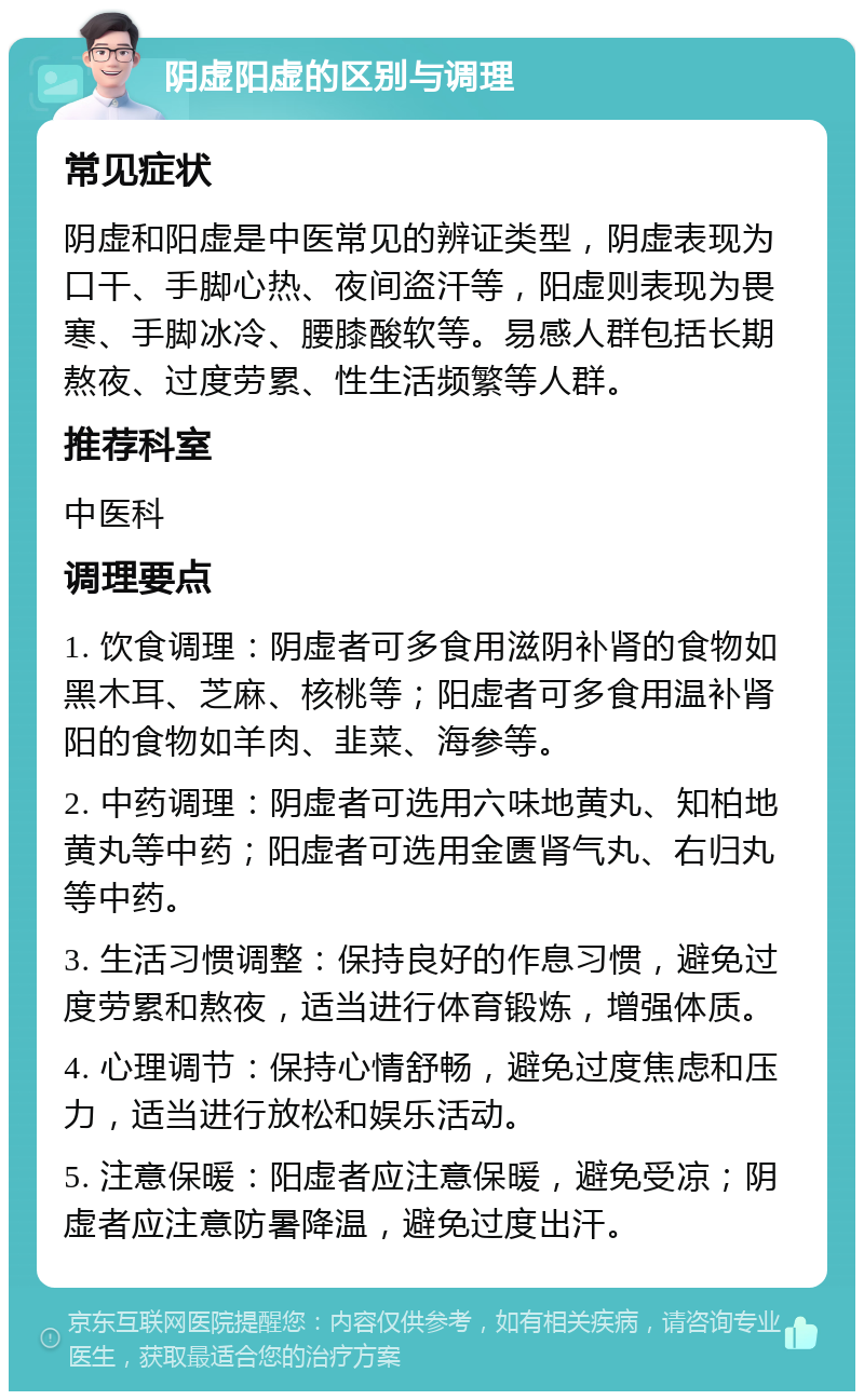 阴虚阳虚的区别与调理 常见症状 阴虚和阳虚是中医常见的辨证类型，阴虚表现为口干、手脚心热、夜间盗汗等，阳虚则表现为畏寒、手脚冰冷、腰膝酸软等。易感人群包括长期熬夜、过度劳累、性生活频繁等人群。 推荐科室 中医科 调理要点 1. 饮食调理：阴虚者可多食用滋阴补肾的食物如黑木耳、芝麻、核桃等；阳虚者可多食用温补肾阳的食物如羊肉、韭菜、海参等。 2. 中药调理：阴虚者可选用六味地黄丸、知柏地黄丸等中药；阳虚者可选用金匮肾气丸、右归丸等中药。 3. 生活习惯调整：保持良好的作息习惯，避免过度劳累和熬夜，适当进行体育锻炼，增强体质。 4. 心理调节：保持心情舒畅，避免过度焦虑和压力，适当进行放松和娱乐活动。 5. 注意保暖：阳虚者应注意保暖，避免受凉；阴虚者应注意防暑降温，避免过度出汗。