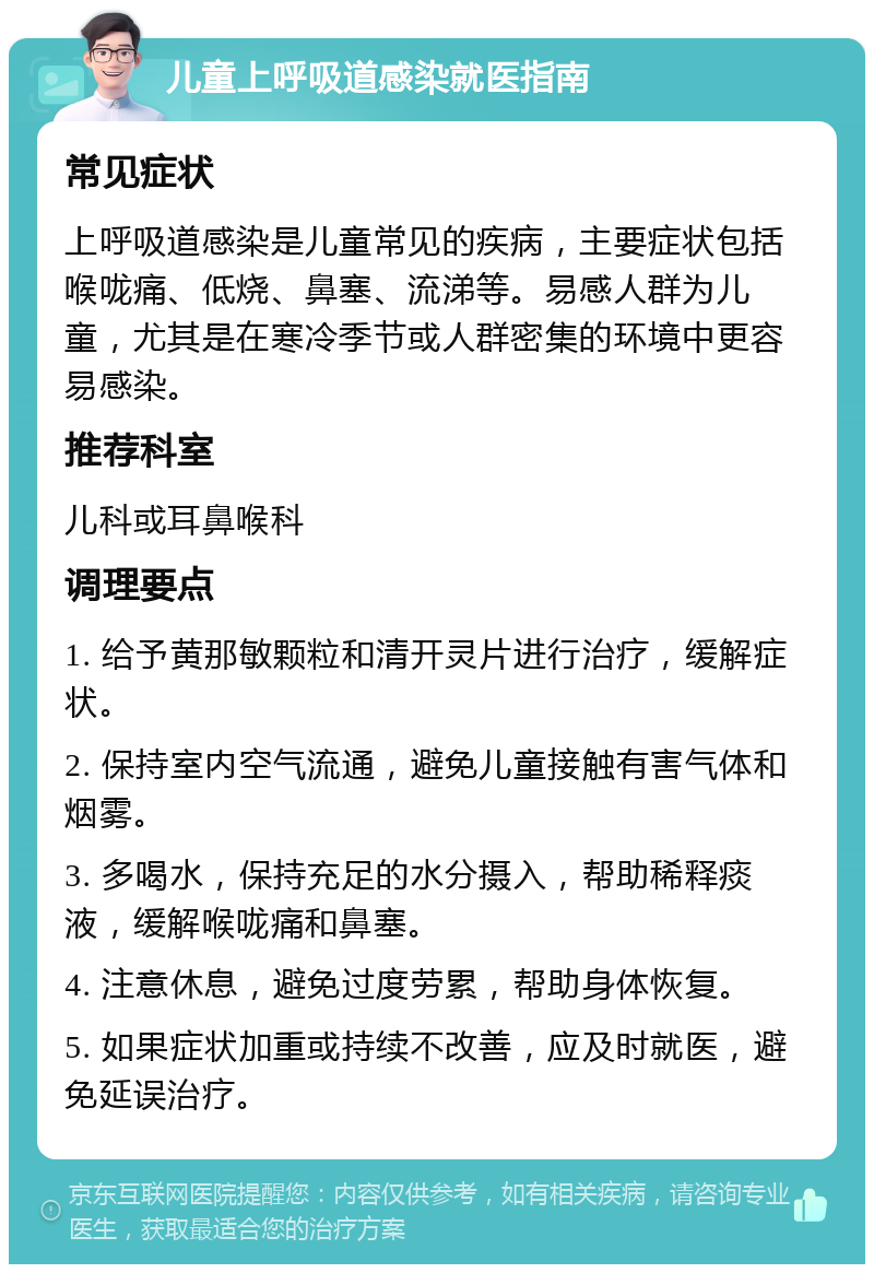 儿童上呼吸道感染就医指南 常见症状 上呼吸道感染是儿童常见的疾病，主要症状包括喉咙痛、低烧、鼻塞、流涕等。易感人群为儿童，尤其是在寒冷季节或人群密集的环境中更容易感染。 推荐科室 儿科或耳鼻喉科 调理要点 1. 给予黄那敏颗粒和清开灵片进行治疗，缓解症状。 2. 保持室内空气流通，避免儿童接触有害气体和烟雾。 3. 多喝水，保持充足的水分摄入，帮助稀释痰液，缓解喉咙痛和鼻塞。 4. 注意休息，避免过度劳累，帮助身体恢复。 5. 如果症状加重或持续不改善，应及时就医，避免延误治疗。