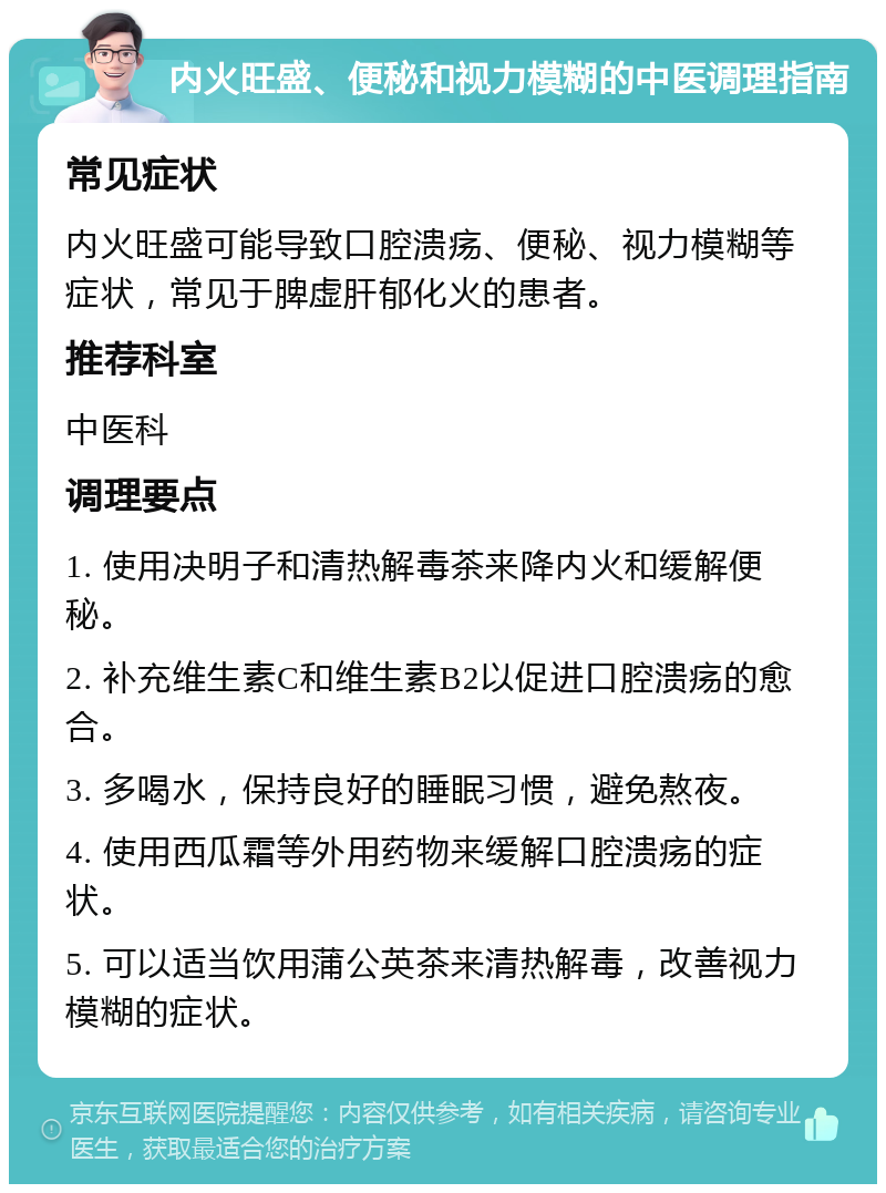 内火旺盛、便秘和视力模糊的中医调理指南 常见症状 内火旺盛可能导致口腔溃疡、便秘、视力模糊等症状，常见于脾虚肝郁化火的患者。 推荐科室 中医科 调理要点 1. 使用决明子和清热解毒茶来降内火和缓解便秘。 2. 补充维生素C和维生素B2以促进口腔溃疡的愈合。 3. 多喝水，保持良好的睡眠习惯，避免熬夜。 4. 使用西瓜霜等外用药物来缓解口腔溃疡的症状。 5. 可以适当饮用蒲公英茶来清热解毒，改善视力模糊的症状。